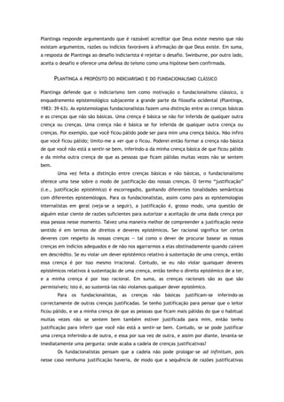 Plantinga responde argumentando que é razoável acreditar que Deus existe mesmo que não
existam argumentos, razões ou indícios favoráveis à afirmação de que Deus existe. Em suma,
a resposta de Plantinga ao desafio indiciarista é rejeitar o desafio. Swinburne, por outro lado,
aceita o desafio e oferece uma defesa do teísmo como uma hipótese bem confirmada.
PLANTINGA A PROPÓSITO DO INDICIARISMO E DO FUNDACIONALISMO CLÁSSICO
Plantinga defende que o indiciarismo tem como motivação o fundacionalismo clássico, o
enquadramento epistemológico subjacente a grande parte da filosofia ocidental (Plantinga,
1983: 39–63). As epistemologias fundacionalistas fazem uma distinção entre as crenças básicas
e as crenças que não são básicas. Uma crença é básica se não for inferida de qualquer outra
crença ou crenças. Uma crença não é básica se for inferida de qualquer outra crença ou
crenças. Por exemplo, que você ficou pálido pode ser para mim uma crença básica. Não infiro
que você ficou pálido; limito-me a ver que o ficou. Poderei então formar a crença não básica
de que você não está a sentir-se bem, inferindo-a da minha crença básica de que ficou pálido
e da minha outra crença de que as pessoas que ficam pálidas muitas vezes não se sentem
bem.
Uma vez feita a distinção entre crenças básicas e não básicas, o fundacionalismo
oferece uma tese sobre o modo de justificação das nossas crenças. O termo “justificação”
(i.e., justificação epistémica) é escorregadio, ganhando diferentes tonalidades semânticas
com diferentes epistemólogos. Para os fundacionalistas, assim como para as epistemologias
internalistas em geral (veja-se a seguir), a justificação é, grosso modo, uma questão de
alguém estar ciente de razões suficientes para autorizar a aceitação de uma dada crença por
essa pessoa nesse momento. Talvez uma maneira melhor de compreender a justificação neste
sentido é em termos de direitos e deveres epistémicos. Ser racional significa ter certos
deveres com respeito às nossas crenças — tal como o dever de procurar basear as nossas
crenças em indícios adequados e de não nos agarrarmos a elas obstinadamente quando caírem
em descrédito. Se eu violar um dever epistémico relativo à sustentação de uma crença, então
essa crença é por isso mesmo irracional. Contudo, se eu não violar quaisquer deveres
epistémicos relativos à sustentação de uma crença, então tenho o direito epistémico de a ter,
e a minha crença é por isso racional. Em suma, as crenças racionais são as que são
permissíveis; isto é, ao sustentá-las não violamos qualquer dever epistémico.
Para os fundacionalistas, as crenças não básicas justificam-se inferindo-as
correctamente de outras crenças justificadas. Se tenho justificação para pensar que o leitor
ficou pálido, e se a minha crença de que as pessoas que ficam mais pálidas do que o habitual
muitas vezes não se sentem bem também estiver justificada para mim, então tenho
justificação para inferir que você não está a sentir-se bem. Contudo, se se pode justificar
uma crença inferindo-a de outra, e essa por sua vez de outra, e assim por diante, levanta-se
imediatamente uma pergunta: onde acaba a cadeia de crenças justificativas?
Os fundacionalistas pensam que a cadeia não pode prologar-se ad infinitum, pois
nesse caso nenhuma justificação haveria, de modo que a sequência de razões justificativas
 