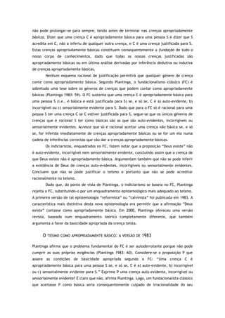 não pode prolongar-se para sempre, tendo antes de terminar nas crenças apropriadamente
básicas. Dizer que uma crença C é apropriadamente básica para uma pessoa S é dizer que S
acredita em C, não a inferiu de qualquer outra crença, e C é uma crença justificada para S.
Estas crenças apropriadamente básicas constituem consequentemente a fundação de todo o
nosso corpo de conhecimentos, dado que todas as nossas crenças justificadas são
apropriadamente básicas ou em última análise derivadas por inferência dedutiva ou indutiva
de crenças apropriadamente básicas.
Nenhum esquema racional de justificação permitirá que qualquer género de crença
conte como apropriadamente básica. Segundo Plantinga, o fundacionalismo clássico (FC) é
sobretudo uma tese sobre os géneros de crenças que podem contar como apropriadamente
básicas (Plantinga 1983: 59). O FC sustenta que uma crença C é apropriadamente básica para
uma pessoa S (i.e., é básica e está justificada para S) se, e só se, C é a) auto-evidente, b)
incorrigível ou c) sensorialmente evidente para S. Dado que para o FC só é racional para uma
pessoa S ter uma crença C se C estiver justificada para S, segue-se que os únicos géneros de
crenças que é racional S ter como básicas são as que são auto-evidentes, incorrigíveis ou
sensorialmente evidentes. Acresce que só é racional aceitar uma crença não básica se, e só
se, for inferida imediatamente de crenças apropriadamente básicas ou se for um elo numa
cadeia de inferências correctas que vão dar a crenças apropriadamente básicas.
Os indiciaristas, enquadrados no FC, fazem notar que a proposição “Deus existe” não
é auto-evidente, incorrigível nem sensorialmente evidente, concluindo assim que a crença de
que Deus existe não é apropriadamente básica. Argumentam também que não se pode inferir
a existência de Deus de crenças auto-evidentes, incorrigíveis ou sensorialmente evidentes.
Concluem que não se pode justificar o teísmo e portanto que não se pode acreditar
racionalmente no teísmo.
Dado que, do ponto de vista de Plantinga, o indiciarismo se baseia no FC, Plantinga
rejeita o FC, substituindo-o por um enquadramento epistemológico mais adequado ao teísmo.
A primeira versão de tal epistemologia “reformista” ou “calvinista” foi publicada em 1983. A
característica mais distintiva desta nova epistemologia era permitir que a afirmação “Deus
existe” contasse como apropriadamente básica. Em 2000, Plantinga ofereceu uma versão
revista, baseada num enquadramento teórico completamente diferente, que também
argumenta a favor da basicidade apropriada da crença teísta.
O TEÍSMO COMO APROPRIADAMENTE BÁSICO: A VERSÃO DE 1983
Plantinga afirma que o problema fundamental do FC é ser autoderrotante porque não pode
cumprir as suas próprias exigências (Plantinga 1983: 60). Considere-se a proposição P que
assere as condições de basicidade apropriada segundo o FC: “Uma crença C é
apropriadamente básica para uma pessoa S se, e só se, C é a) auto-evidente, b) incorrigível
ou c) sensorialmente evidente para S.” Exprime P uma crença auto-evidente, incorrigível ou
sensorialmente evidente? É claro que não, afirma Plantinga. Logo, um fundacionalista clássico
que aceitasse P como básica seria consequentemente culpado de irracionalidade do seu
 