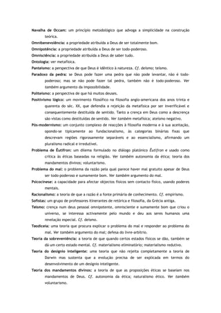 Navalha de Occam: um princípio metodológico que advoga a simplicidade na construção
teórica.
Omnibenevolência: a propriedade atribuída a Deus de ser totalmente bom.
Omnipotência: a propriedade atribuída a Deus de ser todo-poderoso.
Omnisciência: a propriedade atribuída a Deus de saber tudo.
Ontologia: ver metafísica.
Panteísmo: a perspectiva de que Deus é idêntico à natureza. Cf. deísmo; teísmo.
Paradoxo da pedra: se Deus pode fazer uma pedra que não pode levantar, não é todo-
poderoso; mas se não pode fazer tal pedra, também não é todo-poderoso. Ver
também argumento da impossibilidade.
Politeísmo: a perspectiva de que há muitos deuses.
Positivismo lógico: um movimento filosófico na filosofia anglo-americana dos anos trinta e
quarenta do séc. XX, que defendia a rejeição da metafísica por ser inverificável e
consequentemente destituída de sentido. Tanto a crença em Deus como a descrença
são vistas como destituídas de sentido. Ver também metafísica; ateísmo negativo.
Pós-modernismo: um conjunto complexo de reacções à filosofia moderna e à sua aceitação,
opondo-se tipicamente ao fundacionalismo, às categorias binárias fixas que
descrevam regiões rigorosamente separáveis e ao essencialismo, afirmando um
pluralismo radical e irredutível.
Problema de Êutífron: um dilema formulado no diálogo platónico Êutífron e usado como
crítica às éticas baseadas na religião. Ver também autonomia da ética; teoria dos
mandamentos divinos; voluntarismo.
Problema do mal: o problema da razão pela qual parece haver mal gratuito apesar de Deus
ser todo-poderoso e sumamente bom. Ver também argumento do mal.
Psicocinese: a capacidade para afectar objectos físicos sem contacto físico, usando poderes
mentais.
Racionalismo: a teoria de que a razão é a fonte primária de conhecimento. Cf. empirismo.
Sofistas: um grupo de professores itinerantes de retórica e filosofia, da Grécia antiga.
Teísmo: crença num deus pessoal omnipotente, omnisciente e sumamente bom que criou o
universo, se interessa activamente pelo mundo e deu aos seres humanos uma
revelação especial. Cf. deísmo.
Teodiceia: uma teoria que procura explicar o problema do mal e responder ao problema do
mal. Ver também argumento do mal; defesa do livre-arbítrio.
Teoria da sobreveniência: a teoria de que quando certos estados físicos se dão, também se
dá um certo estado mental. Cf. materialismo eliminatório; materialismo redutivo.
Teoria do desígnio inteligente: uma teoria que não rejeita completamente a teoria de
Darwin mas sustenta que a evolução precisa de ser explicada em termos do
desenvolvimento de um desígnio inteligente.
Teoria dos mandamentos divinos: a teoria de que as proposições éticas se baseiam nos
mandamentos de Deus. Cf. autonomia da ética; naturalismo ético. Ver também
voluntarismo.
 