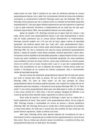 próprio ponto de vista. Pode P justificar-se por meio de inferências partindo de crenças
apropriadamente básicas, isto é, pode P ser correctamente inferida de crença auto-evidentes,
incorrigíveis ou sensorialmente evidentes? Plantinga assere que não (Plantinga 1983: 61).
Plantinga conclui portanto que não é razoável aceitar as condições da basicidade apropriada
estipulada pelo FC. Claro que alguns filósofos argumentaram que este argumento é superficial
e que se pode reformular facilmente o fundacionalismo de um modo que não seja auto-
refutante (veja-se Kenny 1983), mas não podemos demorar-nos nestes aspectos.
Apesar de repudiar o FC, Plantinga concorda que só alguns tipos de crenças, e não
todos, devem contar como apropriadamente básicas e que estas desempenharão o mesmo
tipo de função justificativa que as crenças básicas desempenham no fundacionalismo.
Plantinga concorda também com o FC que tem de haver alguns critérios de basicidade
apropriada; não podemos apenas dizer que “tudo vale” como apropriadamente básico.
Plantinga recomenda que estes critérios sejam determinados por um procedimento indutivo
(Plantinga 1983: 76). Isto é, começamos com casos de crenças obviamente apropriadamente
básicas, e depois de compilar muitos desses exemplos, tentamos generalizar a partir deles.
Formulamos critérios hipotéticos de basicidade apropriada, e depois testamo-los face a outras
crenças que sejam candidatas ao estatuto de basicidade apropriada. Por vezes repudiamos
essas candidatas com base nos nossos critérios, outras vezes modificamos os critérios quando
entram em conflito com as nossas intuições sobre o que é e o que não é apropriadamente
básico. Este procedimento em que as hipóteses são testadas e revistas deverá acabar por
conduzir à formulação de um conjunto de critérios consistentes, úteis e intuitivamente
válidos de basicidade apropriada.
Mas que crenças são obviamente apropriadamente básicas? Não há razão para pensar
que serão as mesmas para todas as pessoas. Por que não podem os cristãos, pergunta
Plantinga (1983: 77), fazer de “Deus existe” um dos seus exemplos de crença
apropriadamente básica? Os ateístas poderão discordar, mas e depois? Os cristãos têm de ser
responsáveis pelos seus exemplos, e não pelos de outros grupos (Plantinga 1983: 77). Se “Deus
existe” é uma crença apropriadamente básica para uma dada pessoa S, então, por definição,
é uma crença racional de S. Além disso, S não tem qualquer obrigação de defender a sua
crença de que Deus existe aduzindo razões, argumentos ou indícios a seu favor.
Outro modo de exprimir a afirmação de Plantinga é asserir que os cristãos têm o
direito epistémico de tomar “Deus existe” como apropriadamente básica. No seu artigo de
1983, Plantinga entende a racionalidade em termos de deveres e direitos epistémicos
(Plantinga 1983: 30). Plantinga afirma que os cristãos têm o direito epistémico de considerar
a crença teísta básica, de modo que é racional para eles acreditar em Deus ainda que não
possam oferecer argumentos, razões ou indícios a seu favor.
Além disso, Plantinga afirma haver géneros especiais de circunstâncias em que é
inteiramente correcto e apropriado que os cristãos formem espontaneamente a crença de que
Deus existe. Para os cristãos que estiverem nessas circunstâncias, a existência de Deus será
apropriadamente básica de um modo óbvio. Por exemplo:
 
