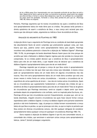 Ao ler a Bíblia posso ficar impressionado com uma impressão profunda de que Deus me está a
falar. Depois de ter feito o que sei ser reles, ou incorrecto ou perverso, posso sentir-me culpado
aos olhos de Deus e formar a crença Deus desaprova o que fiz. Ao confessar-me e arrepender-
me posso sentir-me perdoado, formando a crença Deus perdoa-me pelo que fiz. (Plantinga
1983: 80; itálico no original)
Portanto, Plantinga argumenta que há muitas circunstâncias nas quais a existência de Deus
será apropriadamente básica de modo óbvio para os cristãos. Tais pessoas terão portanto o
direito epistémico de asserir a existência de Deus, e essa crença será racional para eles
mesmo que não ofereçam razões, argumentos ou indícios a favor da existência de Deus.
AVALIAÇÃO DO ARGUMENTO DE PLANTINGA DE 1983
A objecção óbvia é que o argumento de Plantinga torna as condições de basicidade apropriada
tão absurdamente fáceis de serem cumpridas que praticamente qualquer coisa, por mais
bizarra que seja, poderia contar como apropriadamente básica para alguém. Plantinga
reconhece este problema potencial e chama-lhe a objecção da “Abóbora Gigante” (Plantinga
1983: 74–78). As personagens da banda desenhada Peanuts fazem pouco de Linus porque ele
acredita que todo o Halloween a Abóbora Gigante regressa para dar prendas às crianças bem
comportadas. Se os cristãos podem declarar que a existência de Deus é apropriadamente
básica para eles de um modo óbvio, o que impede Linus de declarar que a existência da
Abóbora Gigante é apropriadamente básica para ele de um modo óbvio?
Plantinga responde que só porque a crença de que Deus existe é apropriadamente
básica para os cristãos isso não quer dizer que esta crença seja infundada. A mesma crença
pode ser apropriadamente básica de um modo óbvio em algumas circunstâncias mas não
noutras. Para mim seria apropriadamente básico de um modo óbvio acreditar que está uma
árvore mesmo à minha frente em certas circunstâncias — incluindo a circunstância de ter
experiência de certas aparências de árvore — mas não em muitas outras circunstâncias. Quais
são as circunstâncias que supostamente fundamentam a afirmação dos cristãos de que a
existência de Deus é apropriadamente básica para eles de um modo óbvio? Trata-se do género
de circunstâncias que Plantinga mencionou: sentir-se culpado e depois sentir que fomos
perdoados depois do arrependimento e da confissão, sentir-se inspirado pelas Escrituras, etc.
Plantinga afirma que tais circunstâncias ocorrem frequentemente, ao passo que, sem ser na
banda desenhada, ninguém encontra circunstâncias nas quais fosse natural formar crenças
espontâneas sobre a Abóbora Gigante. A crença na Abóbora Gigante seria portanto totalmente
gratuita e não teria fundamento. Logo, só porque os cristãos formam racionalmente a crença
básica de que Deus os perdoa, ou que se preocupa com eles, ou que os inspira (e portanto que
Deus existe) em diversas circunstâncias comuns, não têm qualquer obrigação de considerar
apropriadamente básica qualquer crença em quaisquer circunstâncias (Plantinga 1983: 74).
Outra resposta à objecção da Abóbora Gigante é que há uma comunidade natural, a
comunidade dos cristãos, que sancionam e autorizam certas crenças como apropriadamente
básicas. James F. Sennett prossegue o argumento:
 