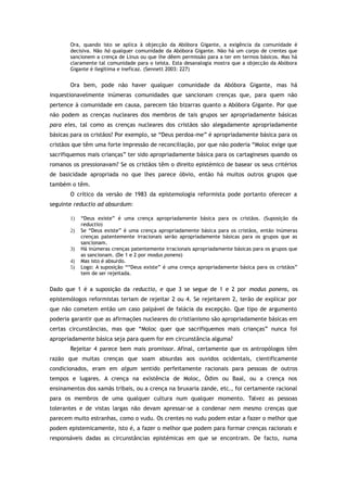 Ora, quando isto se aplica à objecção da Abóbora Gigante, a exigência da comunidade é
decisiva. Não há qualquer comunidade da Abóbora Gigante. Não há um corpo de crentes que
sancionem a crença de Linus ou que lhe dêem permissão para a ter em termos básicos. Mas há
claramente tal comunidade para o teísta. Esta desanalogia mostra que a objecção da Abóbora
Gigante é ilegítima e ineficaz. (Sennett 2003: 227)
Ora bem, pode não haver qualquer comunidade da Abóbora Gigante, mas há
inquestionavelmente inúmeras comunidades que sancionam crenças que, para quem não
pertence à comunidade em causa, parecem tão bizarras quanto a Abóbora Gigante. Por que
não podem as crenças nucleares dos membros de tais grupos ser apropriadamente básicas
para eles, tal como as crenças nucleares dos cristãos são alegadamente apropriadamente
básicas para os cristãos? Por exemplo, se “Deus perdoa-me” é apropriadamente básica para os
cristãos que têm uma forte impressão de reconciliação, por que não poderia “Moloc exige que
sacrifiquemos mais crianças” ter sido apropriadamente básica para os cartagineses quando os
romanos os pressionavam? Se os cristãos têm o direito epistémico de basear os seus critérios
de basicidade apropriada no que lhes parece óbvio, então há muitos outros grupos que
também o têm.
O crítico da versão de 1983 da epistemologia reformista pode portanto oferecer a
seguinte reductio ad absurdum:
1) “Deus existe” é uma crença apropriadamente básica para os cristãos. (Suposição da
reductio)
2) Se “Deus existe” é uma crença apropriadamente básica para os cristãos, então inúmeras
crenças patentemente irracionais serão apropriadamente básicas para os grupos que as
sancionam.
3) Há inúmeras crenças patentemente irracionais apropriadamente básicas para os grupos que
as sancionam. (De 1 e 2 por modus ponens)
4) Mas isto é absurdo.
5) Logo: A suposição ““Deus existe” é uma crença apropriadamente básica para os cristãos”
tem de ser rejeitada.
Dado que 1 é a suposição da reductio, e que 3 se segue de 1 e 2 por modus ponens, os
epistemólogos reformistas teriam de rejeitar 2 ou 4. Se rejeitarem 2, terão de explicar por
que não cometem então um caso palpável de falácia da excepção. Que tipo de argumento
poderia garantir que as afirmações nucleares do cristianismo são apropriadamente básicas em
certas circunstâncias, mas que “Moloc quer que sacrifiquemos mais crianças” nunca foi
apropriadamente básica seja para quem for em circunstância alguma?
Rejeitar 4 parece bem mais promissor. Afinal, certamente que os antropólogos têm
razão que muitas crenças que soam absurdas aos ouvidos ocidentais, cientificamente
condicionados, eram em algum sentido perfeitamente racionais para pessoas de outros
tempos e lugares. A crença na existência de Moloc, Ódim ou Baal, ou a crença nos
ensinamentos dos xamãs tribais, ou a crença na bruxaria zande, etc., foi certamente racional
para os membros de uma qualquer cultura num qualquer momento. Talvez as pessoas
tolerantes e de vistas largas não devam apressar-se a condenar nem mesmo crenças que
parecem muito estranhas, como o vudu. Os crentes no vudu podem estar a fazer o melhor que
podem epistemicamente, isto é, a fazer o melhor que podem para formar crenças racionais e
responsáveis dadas as circunstâncias epistémicas em que se encontram. De facto, numa
 