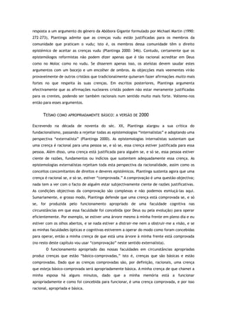 resposta a um argumento do género da Abóbora Gigante formulado por Michael Martin (1990:
272–273), Plantinga admite que as crenças vudu estão justificadas para os membros da
comunidade que praticam o vudu; isto é, os membros dessa comunidade têm o direito
epistémico de aceitar as crenças vudu (Plantinga 2000: 346). Contudo, certamente que os
epistemólogos reformistas não podem dizer apenas que é tão racional acreditar em Deus
como no Moloc como no vudu. Se disserem apenas isso, os ateístas devem saudar estes
argumentos com um bocejo e um encolher de ombros. As objecções mais veementes virão
provavelmente de outros cristãos que tradicionalmente quiseram fazer afirmações muito mais
fortes no que respeita às suas crenças. Em escritos posteriores, Plantinga argumenta
efectivamente que as afirmações nucleares cristãs podem não estar meramente justificadas
para os crentes, podendo ser também racionais num sentido muito mais forte. Voltemo-nos
então para esses argumentos.
TEÍSMO COMO APROPRIADAMENTE BÁSICO: A VERSÃO DE 2000
Escrevendo na década de noventa do séc. XX, Plantinga alargou a sua crítica do
fundacionalismo, passando a rejeitar todas as epistemologias “internalistas” e adoptando uma
perspectiva “externalista” (Plantinga 2000). As epistemologias internalistas sustentam que
uma crença é racional para uma pessoa se, e só se, essa crença estiver justificada para essa
pessoa. Além disso, uma crença está justificada para alguém se, e só se, essa pessoa estiver
ciente de razões, fundamentos ou indícios que sustentem adequadamente essa crença. As
epistemologias externalistas rejeitam toda esta perspectiva da racionalidade, assim como os
conceitos concomitantes de direitos e deveres epistémicos. Plantinga sustenta agora que uma
crença é racional se, e só se, estiver “comprovada.” A comprovação é uma questão objectiva;
nada tem a ver com o facto de alguém estar subjectivamente ciente de razões justificativas.
As condições objectivas da comprovação são complexas e não podemos esmiuçá-las aqui.
Sumariamente, e grosso modo, Plantinga defende que uma crença está comprovada se, e só
se, for produzida pelo funcionamento apropriado de uma faculdade cognitiva nas
circunstâncias em que essa faculdade foi concebida (por Deus ou pela evolução) para operar
eficientemente. Por exemplo, se estiver uma árvore mesmo à minha frente em pleno dia e eu
estiver com os olhos abertos, e se nada estiver a distrair-me nem a obstruir-me a visão, e se
as minhas faculdades ópticas e cognitivas estiverem a operar do modo como foram concebidas
para operar, então a minha crença de que está uma árvore à minha frente está comprovada
(no resto deste capítulo vou usar “comprovação” neste sentido externalista).
O funcionamento apropriado das nossas faculdades em circunstâncias apropriadas
produz crenças que estão “básico-comprovadas,” isto é, crenças que são básicas e estão
comprovadas. Dado que as crenças comprovadas são, por definição, racionais, uma crença
que esteja básico-comprovada será apropriadamente básica. A minha crença de que chamei a
minha esposa há alguns minutos, dado que a minha memória está a funcionar
apropriadamente e como foi concebida para funcionar, é uma crença comprovada, e por isso
racional, apropriada e básica.
 