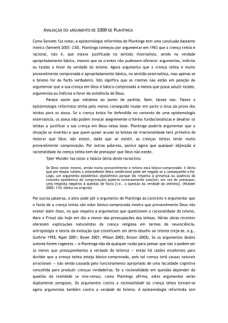 AVALIAÇÃO DO ARGUMENTO DE 2000 DE PLANTINGA
Como Sennett faz notar, a epistemologia reformista de Plantinga tem uma conclusão bastante
irónica (Sennett 2003: 230). Plantinga começou por argumentar em 1983 que a crença teísta é
racional, isto é, que estava justificada no sentido internalista, sendo na verdade
apropriadamente básica, mesmo que os crentes não pudessem oferecer argumentos, indícios
ou razões a favor da verdade do teísmo. Agora argumenta que a crença teísta é muito
provavelmente comprovada e apropriadamente básica, no sentido externalista, mas apenas se
o teísmo for de facto verdadeiro. Isto significa que os crentes não estão em posição de
argumentar que a sua crença em Deus é básico-comprovada a menos que possa aduzir razões,
argumentos ou indícios a favor da existência de Deus.
Parece assim que voltámos ao ponto de partida. Bem, talvez não. Talvez a
epistemologia reformista tenha pelo menos conseguido mudar em parte o ónus da prova dos
teístas para os ateus. Se a crença teísta for defendida no contexto de uma epistemologia
externalista, os ateus não podem invocar alegremente critérios fundacionalistas e desafiar os
teístas a justificar a sua crença em Deus nessa base. Plantinga poderia argumentar que a
situação se inverteu e que quem quiser acusar os teístas de irracionalidade terá primeiro de
mostrar que Deus não existe, dado que se existir, as crenças teístas terão muito
provavelmente comprovação. Por outras palavras, parece agora que qualquer objecção à
racionalidade da crença teísta tem de pressupor que Deus não existe.
Tyler Wunder faz notar a falácia óbvia deste raciocínio:
Se Deus existe mesmo, então muito provavelmente o teísmo está básico-comprovado; é óbvio
que por modus tollens a antecedente desta condicional pode ser negada se a consequente o for.
Logo, um argumento epistémico (epistémico porque diz respeito à presença ou ausência do
conceito epistémico de comprovação) poderia correctamente concluir, em vez de pressupor,
uma resposta negativa à questão de facto [i.e., a questão da verdade do ateísmo]. (Wunder
2002: 110; itálico no original)
Por outras palavras, o ateu pode pôr o argumento de Plantinga ao contrário e argumentar que
o facto de a crença teísta não estar básico-comprovada mostra que provavelmente Deus não
existe! Além disso, no que respeita a argumentos que questionem a racionalidade do teísmo,
Marx e Freud são hoje em dia a menor das preocupações dos teístas. Várias obras recentes
oferecem explicações naturalistas da crença religiosa em termos de neurociência,
antropologia e teoria da evolução que constituem um sério desafio ao teísmo (veja-se, e.g.,
Guthrie 1993; Alper 2001; Boyer 2001; Wilson 2002; Broom 2003). Se os argumentos destes
autores forem cogentes — e Plantinga não dá qualquer razão para pensar que não o podem ser
(a menos que pressuponhamos a verdade do teísmo) — então há razões excelentes para
duvidar que a crença teísta esteja básico-comprovada, pois tal crença terá causas naturais
arracionais — não sendo causada pelo funcionamento apropriado de uma faculdade cognitiva
concebida para produzir crenças verdadeiras. Se a racionalidade em questão depender da
questão da realidade (e vice-versa), como Plantinga afirma, estes argumentos serão
duplamente perigosos. Os argumentos contra a racionalidade da crença teísta tornam-se
agora argumentos também contra a verdade do teísmo. A epistemologia reformista tem
 