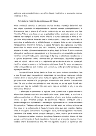 realmente uma conclusão irónica: o seu efeito líquido é multiplicar os argumentos contra a
existência de Deus.
SWINBURNE A PROPÓSITO DA CONFIRMAÇÃO DO TEÍSMO
Desde a revolução científica, as ciências da natureza têm tido a reputação de serem o mais
puro, seguro e produtivo dos empreendimentos cognitivos humanos. Consequentemente, os
defensores de todo o género de afirmações tentaram dar aos seus argumentos uma base
“científica.” Houve uma altura em que a apologética teísta e as ciências gozaram de uma
simbiose. Por exemplo, a história natural revelava a “curiosa adaptação de meios a fins”
(para usar a expressão de Hume) em todo o mundo orgânico. Excepto para alguns cépticos
resistentes, a analogia entre o artifício humano e o desígnio divino era por consequência
intelectualmente irresistível. Contudo, o sucesso florescente das explicações naturalistas
deixou cada vez menos lacunas para Deus. Sobretudo, as explicações transcendentes da
adaptação de meios a fins na natureza tornou-se ociosa depois de Darwin. É agora claro que o
teísmo só se transforma em pseudociência se o fizermos entrar em competição com teorias
científicas bem confirmadas, como a cosmologia do Big Bang ou a teoria da evolução (veja-se
os capítulos de Dennett e Smith). Também é claro que nenhum apelo a argumentos do género
“Deus das lacunas” irá funcionar (i.e., argumentos que encontram lacunas nas explicações
científicas actuais tornando-as os loci dos actos criativos de Deus). Em suma, um argumento
teísta bem-sucedido não pode rivalizar com a ciência ou tentar preencher as lacunas das
explicações científicas.
Um dos méritos de Richard Swinburne é que não comete nenhuma destas faltas. Não
se opõe de modo algum à evolução nem à cosmologia e argumenta que mesmo que a ciência
preencha todas as lacunas, ficará ainda muito por explicar. Afirma que há algumas questões
que precisam de respostas que, por princípio, a ciência não pode fornecer. Questões como
estas: Por que há afinal um universo (por que não nada em vez de algo)? Porquê este
universo, este tipo de realidade física com estes tipos de entidades e leis, e não algo
inteiramente diferente?
A explicação de Swinburne é a hipótese teísta. Sustenta que se pode confirmar o
teísmo como hipótese explicativa em grande parte como, grosso modo, se confirma as
hipóteses explicativas em ciência. A sua estratégia é oferecer uma defesa cumulativa do
teísmo, na qual diferentes pedaços de confirmação indiciária contribuem para a
probabilidade geral da hipótese teísta. Por exemplo, suponha-se que e1 é “existe um universo
físico complexo.” Swinburne afirma que p(h/e1&k)>p(h/k), sendo h a hipótese teísta de que
Deus existe e k o conhecimento de fundo. Swinburne afirma que, com respeito à hipótese
teísta, k será apenas conhecimento “tautológico,” isto é, verdades logicamente necessárias
(Swinburne 2004: 65–66). Mostrar que p(h/e1&k)>p(h/k), isto é, mostrar que a existência de
Deus é mais provável dada a existência do universo fisicamente complexo do que o é dado
apenas o conhecimento de fundo tautológico, fornecerá um argumento indutivo C bem-
sucedido a favor da existência de Deus. Um bom argumento indutivo C é aquele que aduz
 