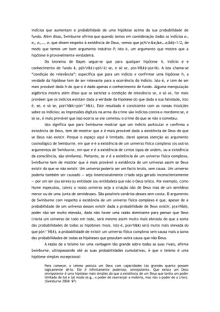 indícios que aumentam a probabilidade de uma hipótese acima da sua probabilidade de
fundo. Além disso, Swinburne afirma que quando temos em consideração todos os indícios e1,
e2, e3,…, en que dizem respeito à existência de Deus, vemos que p(h/e1&e2&e3…en&k)>1/2, de
modo que temos um bom argumento indutivo P, isto é, um argumento que mostra que a
hipótese é provavelmente verdadeira.
Do teorema de Bayes segue-se que para qualquer hipótese h, indício e e
conhecimento de fundo k, p(h/e&k)>p(h/k) se, e só se, p(e/h&k)>p(e/k). A isto chama-se
“condição de relevância”; especifica que para um indício e confirmar uma hipótese h, a
verdade da hipótese tem de ser relevante para a ocorrência do indício. Isto é, e tem de ser
mais provável dada h do que o é dado apenas o conhecimento de fundo. Alguma manipulação
algébrica mostra além disso que se satisfaz a condição de relevância se, e só se, for mais
provável que os indícios existam dada a verdade da hipótese do que dada a sua falsidade, isto
é, se, e só se, p(e/h&k)>p(e/^h&k). Este resultado é consistente com as nossas intuições
sobre os indícios: as impressões digitais na arma do crime são indícios contra o mordomo se, e
só se, é mais provável que isso ocorra se ele cometeu o crime do que se não o cometeu.
Isto significa que para Swinburne mostrar que um indício particular e confirma a
existência de Deus, tem de mostrar que e é mais provável dada a existência de Deus do que
se Deus não existir. Porque o espaço aqui é limitado, darei apenas atenção ao argumento
cosmológico de Swinburne, em que e é a existência de um universo físico complexo (os outros
argumentos de Swinburne, em que e é a existência de certos tipos de ordem, ou a existência
da consciência, são similares). Portanto, se e é a existência de um universo físico complexo,
Swinburne tem de mostrar que é mais provável a existência de um universo assim se Deus
existir do que se não existir. Um universo poderia ser um facto bruto, sem causa. Um universo
poderia também ser causado — seja intencionalmente criado seja gerado inconscientemente
— por um ser (ou seres) ou entidade (ou entidades) que não o Deus teísta. Por exemplo, como
Hume especulou, talvez o nosso universo seja a criação não de Deus mas de um semideus
menor ou de uma junta de semideuses. São possíveis cenários desses sem conta. O argumento
de Swinburne com respeito à existência de um universo físico complexo é que, apesar de a
probabilidade de um universo desses existir dada a probabilidade de Deus existir, p(e/h&k),
poder não ser muito elevada, dado não haver uma razão dominante para pensar que Deus
criaria um universo de todo em todo, será mesmo assim muito mais elevada do que a soma
das probabilidades de todas as hipóteses rivais. Isto é, p(e/h&k) será muito mais elevada do
que p(e/^h&k), a probabilidade de existir um universo físico complexo sem causa mais a soma
das probabilidades de todas as hipóteses que postulam outra causa que não Deus.
A razão de o teísmo ter uma vantagem tão grande sobre todas as suas rivais, afirma
Swinburne, ultrapassando até as suas probabilidades cumulativas, é que o teísmo é uma
hipótese simples excepcional:
Para começar, o teísmo postula um Deus com capacidades tão grandes quanto possam
logicamente sê-lo. Ele é infinitamente poderoso, omnipotente. Que exista um Deus
omnipotente é uma hipótese mais simples do que a existência de um Deus que tenha um poder
limitado de tal e tal modo (e.g., o poder de rearranjar a matéria, mas não o poder de a criar).
(Swinburne 2004: 97)
 