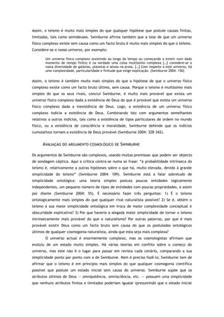 Assim, o teísmo é muito mais simples do que qualquer hipótese que postule causas finitas,
limitadas, tais como semideuses. Swinburne afirma também que a tese de que um universo
físico complexo existe sem causa como um facto bruto é muito mais simples do que o teísmo.
Considere-se o nosso universo, por exemplo:
Um universo físico complexo (existindo ao longo do tempo ou começando a existir num dado
momento de tempo finito) é na verdade uma coisa muitíssimo complexa […] considere-se a
vasta diversidade de galáxias, planetas e seixos na praia. […] Com respeito a este universo, há
uma complexidade, particularidade e finitude que exige explicação. (Swinburne 2004: 150)
Assim, o teísmo é também muito mais simples do que a hipótese de que o universo físico
complexo existe como um facto bruto último, sem causa. Porque o teísmo é muitíssimo mais
simples do que os seus rivais, conclui Swinburne, é muito mais provável que exista um
universo físico complexo dada a existência de Deus do que é provável que exista um universo
físico complexo dada a inexistência de Deus. Logo, a existência de um universo físico
complexo indicia a existência de Deus. Combinando isto com argumentos semelhantes
relativos a outros indícios, tais como a existência de tipos particulares de ordem no mundo
físico, ou a existência de consciência e moralidade, Swinburne defende que os indícios
cumulativos tornam a existência de Deus provável (Swinburne 2004: 328–342).
AVALIAÇÃO DO ARGUMENTO COSMOLÓGICO DE SWINBURNE
Os argumentos de Swinburne são complexos, usando muitas premissas que podem ser objecto
de sondagem céptica. Aqui a crítica centra-se numa só frase: “a probabilidade intrínseca do
teísmo é, relativamente a outras hipóteses sobre o que há, muito elevada, devido à grande
simplicidade do teísmo” (Swinburne 2004: 109). Swinburne está a falar sobretudo de
simplicidade ontológica: uma teoria simples postula poucas entidades logicamente
independentes, um pequeno número de tipos de entidades com poucas propriedades, e assim
por diante (Swinburne 2004: 55). É necessário fazer três perguntas: 1) É o teísmo
ontologicamente mais simples do que qualquer rival naturalista possível? 2) Se é, obtém o
teísmo a sua maior simplicidade ontológica em troca de maior complexidade conceptual e
obscuridade explicativa? 3) Por que haveria a alegada maior simplicidade de tornar o teísmo
intrinsecamente mais provável do que o naturalismo? Por outras palavras, por que é mais
provável existir Deus como um facto bruto sem causa do que os postulados ontológicos
últimos de qualquer cosmogonia naturalista, ainda que esta seja mais complexa?
O universo actual é enormemente complexo, mas os cosmologistas afirmam que
evoluiu de um estado muito simples. Há várias teorias em conflito sobre o começo do
universo, mas este não é o lugar para passar em revista cada cenário, comparando a sua
simplicidade ponto por ponto com a de Swinburne. Nem é preciso fazê-lo; Swinburne tem de
afirmar que o teísmo é em princípio mais simples do que qualquer cosmogonia científica
possível que postule um estado inicial sem causa do universo. Swinburne supõe que os
atributos últimos de Deus — omnipotência, omnisciência, etc. — possuem uma simplicidade
que nenhuns atributos finitos e limitados poderiam igualar (presumindo que o estado inicial
 