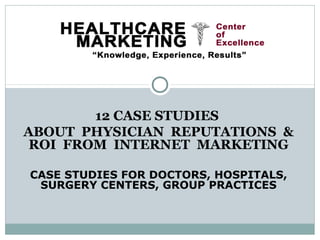 12 CASE STUDIES
ABOUT PHYSICIAN REPUTATIONS &
 ROI FROM INTERNET MARKETING

CASE STUDIES FOR DOCTORS, HOSPITALS,
 SURGERY CENTERS, GROUP PRACTICES
 