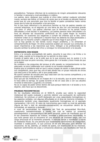 psicoafectivo. Tampoco informan de la existencia de ningún antecedente relevante
ni familiar ni personal a nivel psicológico ni médico.
Los padres, pero, destacan que cuando el chico debe realizar cualquier actividad
nueva, aunque sea lúdica, el número de veces que va al lavabo es elevado hasta el
punto que en una excursión que hizo la familia el padre contabiliza hasta veinte
veces que lo hubo de acompañar a los servicios.
Por lo que hace referencia a la estructura familiar es hijo de padres casados sin
uniones anteriores, es el segundo en una fatria de dos con una hermana grande
que tiene 17 años. Los padres informan que la hermana no ha tenido nunca
dificultades a nivel escolar ni académico. Los padres parecen tener dificultades a la
hora de afrontar las situaciones conflictivas en las cuales Roger se muestra
desafiante. En ocasiones sus negativas a cumplir las órdenes que le dan, como
mantener orden en su habitación o hacerle hacer los deberes los deja paralizados y
acaban por no hacerle cumplir y dejando que el chico haga lo que quiera.
Con la hija grande no han tenido nunca ningún problema, y no entienden el
comportamiento de Roger. En otras ocasiones acaban por excusar sus conductas, le
sacan importancia a las reacciones que tiene. Delegan a los profesionales de la
escuela cambiar la actitud del chico y conseguir la reincorporación a la escuela.

ENTREVISTA CON ROGER
Entra a la consulta acompañado del padre, escucha lo que dice y se limita a no
decir nada, cuando se le pregunta por su opinión no dice nada.
Cuando el padre sale y se le pide que es lo que provoca que no quiera ir a la
escuela dice que se pone nervioso, tiene ganas de ir al lavabo y tiene miedo de que
no lo dejen.
No contesta a las preguntas del porque el año pasado su comportamiento no fue
adecuado, es poco colaborador aun cuando no se muestra desafiante.
Explica que su problema está en que a veces incapaz de asistir a clase dónde están
sus compañeros, pero que hay una al lado dónde hay un grupo reducido de chicos
que está junto a los baños y allí si que puede estar.
No quería cambiar de escuela pero aquí está bien con los nuevos compañeros y no
presenta rechazo a los profesores.
Dice que por las mañanas es ve incapaz de ir a la escuela, que se pone nervioso y
le hace daño la barriga. Se queda durante el día en casa solo o con sus abuelos
mirando la televisión o jugando a la consola.
No se ve capaz de poder entrar dentro del aula porque habrá de ir al lavabo y no lo
dejarán, esto hace que se descontrole.

PRUEBAS PSICOMETRICAS
De los resultados obtenidos en el WISC-R, prueba que valora la capacidad
intelectual del sujeto evaluado y permite obtener una puntuación de coeficiente
intelectual. Se concluye un perfil destacado por unas capacidades homogéneas en
los aspectos verbales, con algunas dificultades en el área de memoria inmediata. Y
destacando también unas capacidades igualmente homogéneas en el apartado
manipulativo ( QI=112). El resto de instrumentos para medir su nivel de aptitudes
(figura de Rey y test de atención-concentración) se encuentran dentro de la
normalidad, sin aspectos a destacar.
A nivel de personalidad los resultados del Test de personalidad Mini-Mult,
cuestionario autoadministrado a través del cual se realiza un screening
psicodiagnóstico y psicopatológico del perfil personal, ponen de manifiesto que en
él son presentes aspectos de tristeza, ansiedad y preocupaciones recurrentes, lo
que hace pensar que se encuentra en una situación de ansiedad rasgo, con una
carga emocional en el momento presente. A menudo tiende a manifestar a través
de molestias físicas. Es una persona que experimenta sentimientos de inseguridad,
inutilidad e inadecuación, lo que provoca en él una dificultad para afrontar las
situaciones. Se da, además, un estado de apatía, con disminución de los intereses.
Aparecen sentimientos de culpa y rumiaciones obsesivas. Los resultados del Test de
 