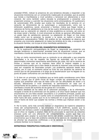 ansiedad STAIC, indican la presencia de una tendencia elevada a responder a las
situaciones transitorias con un componente inadecuado de ansiedad, que es posible
que tienda a manifestarse a nivel somático y tensional con alteraciones a nivel
corporal. Así como también valora elevada la predisposición a presentar una
propensión ansiosa y a percibir las situaciones como amenazadoras. El cuestionario
de autoconcepte AFA, prueba que evalúa los resultados de la persona en un
conjunto de dimensiones de su autoimagen y autovaloración, como son la
dimensión académica, social, emocional y familiar; indica que Roger tiende a
valorarse de forma satisfactoria en tres de las cuatro dimensiones de la prueba. Se
aprecia que su valoración en relación al área académica es correcta, así como en
las áreas social y familiar. A nivel emocional es dónde se aprecian dificultades con
un grado bajo de satisfacción personal. La adaptación de Roger en tres áreas
vitales como son la personal, la escolar y la social, se realizó a través del
cuestionario autoavaluativo TAMAI. Del análisis de los resultados se observa que
presenta una incorrecta adaptación en todos los ámbitos de la vida, a excepción de
la situación familiar, con la que el chico manifiesta satisfacción.

ANALISIS Y EXPLICACIÓN DEL DIAGNÓSTICO DIFERENCIAL
1- De la exploración psicopatológica de Roger se desprende que presenta una
elevada tendencia a experimentar ansiedad ante de situaciones nuevas, que se
manifiesta a través del aumento de las veces que el chico tiene que ir al lavabo.

2- Hay un cierto reconocimiento que su conducta no es adecuada y que presenta
dificultades a la vez de respetar las figuras de autoridad, por lo cual en
determinados momentos experimenta sentimientos de culpa. Aún así la carencia de
límites y normas que se le imponen hace difícil la mejora respeto a su
comportamiento puesto que si bien desde la escuela le imponen unas normas desde
casa son incapaces de hacerselas cumplir. Los problemas aparecen desde hace
tiempo, por lo cual, el momento actual es fruto de una situación de carencia de
control que ha ido persistiendo a lo largo de la escolarización que ha llegado en su
punto de poder confundirse con una fobia Escolar.

3- Si bien en un principio, la hipótesis que se tenía podía considerarse como fobia
escolar, puesto que el perfil inicial de Roger cumple las características de los
sujetos que presentan este tipo de fobia como son las dificultades de asistir a la
escuela, alteraciones a nivel emocional, la permanencia en casa con el
conocimiento de los padres y un sistema de respuesta autónomo y cognitivo que se
manifiesta a través del aumento de las ganas de ir al lavabo.
El análisis detallado de los datos de la valoración psicología y de la información
recogida a través de la entrevista con los padres y el chico hacen destacar que nos
encontramos en una fobia escolar secundaria a un problema principal, puesto que
hay otros aspectos a tener en cuenta como el comportamiento que el chico puede
tener fuera del aula, puesto que no es la institución en sí que genera la ansiedad
sino el hecho de tener que aceptar las normas y límites que implican asistir a las
clases.

4- Por lo tanto, sería más correcto realizar un diagnóstico de trastorno adaptativo
mixto del comportamiento y las emociones F.4.25 (DSM-IV), puesto que la
aparición del rechazo a asistir a la escuela coincide con el cambio de escuela, hecho
que el chico se negaba a aceptar. Esto en ha provocado la aparición de síntomas
ansiosos junto con una alteración del comportamiento, puesto que hay una
incapacidad para aceptar la autoridad dentro del ámbito académico. Aún así nos
encontramos que la base del problema estaría en la carencia de recursos a la vez
de afrontar las situaciones conflictivas y en la carencia de límites que desde el
contexto familiar no le imponen.

ESTRATEGIA TERAPEUTICA FAMILIAR E INDIVIDUAL
 