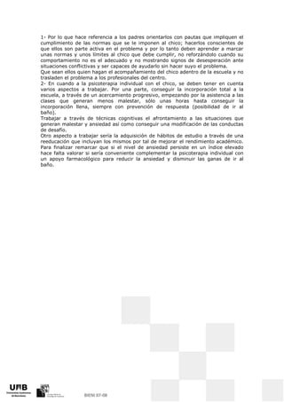 1- Por lo que hace referencia a los padres orientarlos con pautas que impliquen el
cumplimiento de las normas que se le imponen al chico; hacerlos conscientes de
que ellos son parte activa en el problema y por lo tanto deben aprender a marcar
unas normas y unos límites al chico que debe cumplir, no reforzándolo cuando su
comportamiento no es el adecuado y no mostrando signos de desesperación ante
situaciones conflictivas y ser capaces de ayudarlo sin hacer suyo el problema.
Que sean ellos quien hagan el acompañamiento del chico adentro de la escuela y no
trasladen el problema a los profesionales del centro.
2- En cuando a la psicoterapia individual con el chico, se deben tener en cuenta
varios aspectos a trabajar. Por una parte, conseguir la incorporación total a la
escuela, a través de un acercamiento progresivo, empezando por la asistencia a las
clases que generan menos malestar, sólo unas horas hasta conseguir la
incorporación llena, siempre con prevención de respuesta (posibilidad de ir al
baño).
Trabajar a través de técnicas cognitivas el afrontamiento a las situaciones que
generan malestar y ansiedad así como conseguir una modificación de las conductas
de desafío.
Otro aspecto a trabajar sería la adquisición de hábitos de estudio a través de una
reeducación que incluyan los mismos por tal de mejorar el rendimiento académico.
Para finalizar remarcar que si el nivel de ansiedad persiste en un índice elevado
hace falta valorar si sería conveniente complementar la psicoterapia individual con
un apoyo farmacológico para reducir la ansiedad y disminuir las ganas de ir al
baño.
 