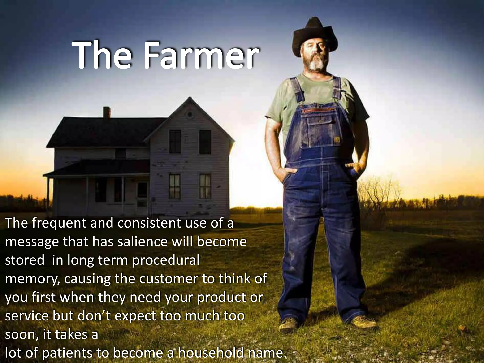 The frequent and consistent use of a
message that has salience will become
stored in long term procedural
memory, causing the customer to think of
you first when they need your product or
service but don’t expect too much too
soon, it takes a
lot of patients to become a household name.
 