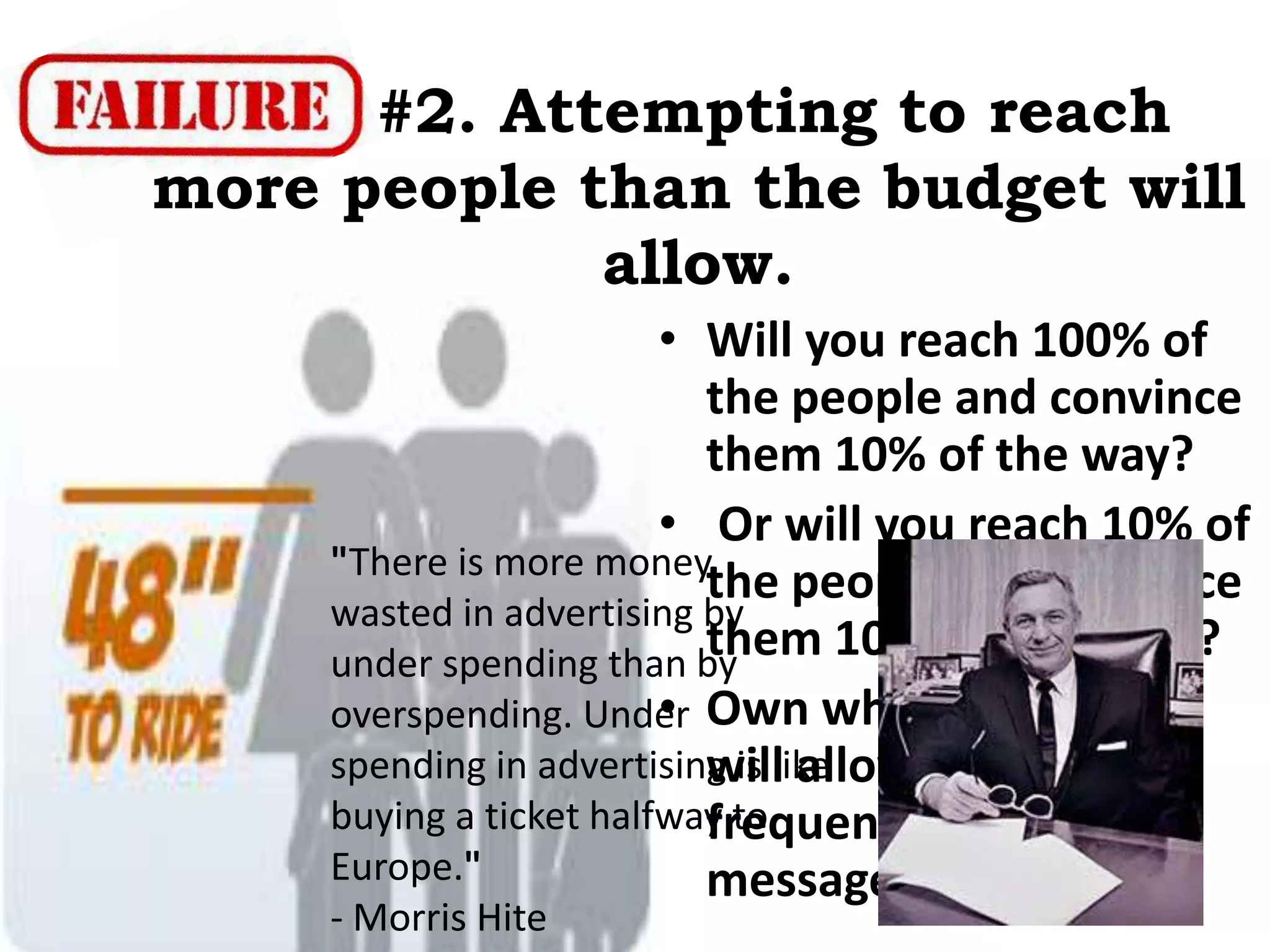 • Will you reach 100% of
the people and convince
them 10% of the way?
• Or will you reach 10% of
the people and convince
them 100% of the way?
• Own what the budget
will allow with a
frequent & consistent
message.
"There is more money
wasted in advertising by
under spending than by
overspending. Under
spending in advertising is like
buying a ticket halfway to
Europe."
- Morris Hite
#2. Attempting to reach
more people than the budget will
allow.
 