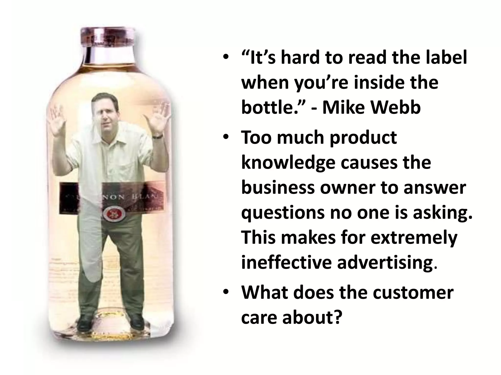 • “It’s hard to read the label
when you’re inside the
bottle.” - Mike Webb
• Too much product
knowledge causes the
business owner to answer
questions no one is asking.
This makes for extremely
ineffective advertising.
• What does the customer
care about?
 