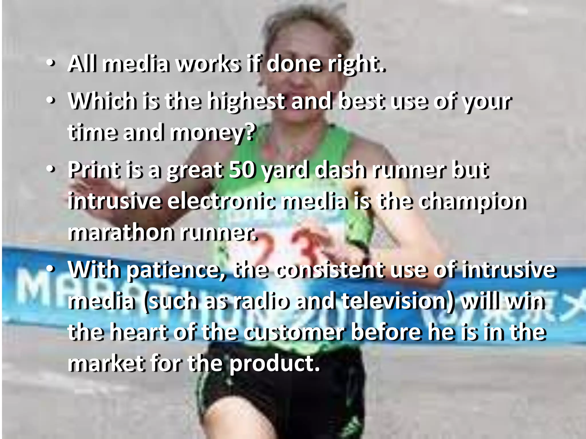 • All media works if done right.
• Which is the highest and best use of your
time and money?
• Print is a great 50 yard dash runner but
intrusive electronic media is the champion
marathon runner.
• With patience, the consistent use of intrusive
media (such as radio and television) will win
the heart of the customer before he is in the
market for the product.
 