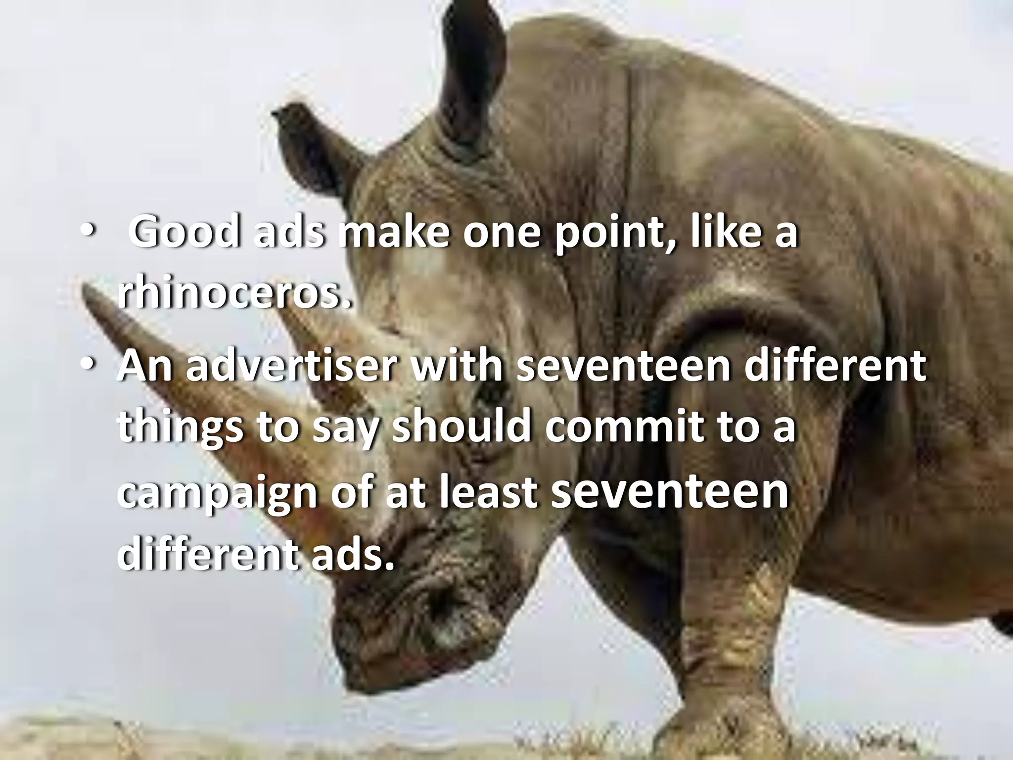 • Good ads make one point, like a
rhinoceros.
• An advertiser with seventeen different
things to say should commit to a
campaign of at least seventeen
different ads.
 