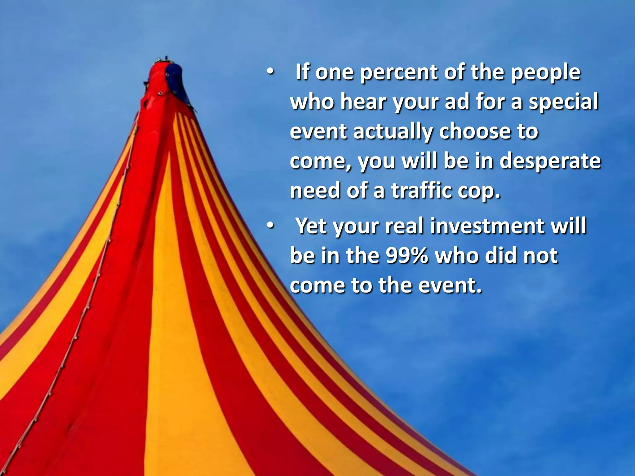 • If one percent of the people
who hear your ad for a special
event actually choose to
come, you will be in desperate
need of a traffic cop.
• Yet your real investment will
be in the 99% who did not
come to the event.
 