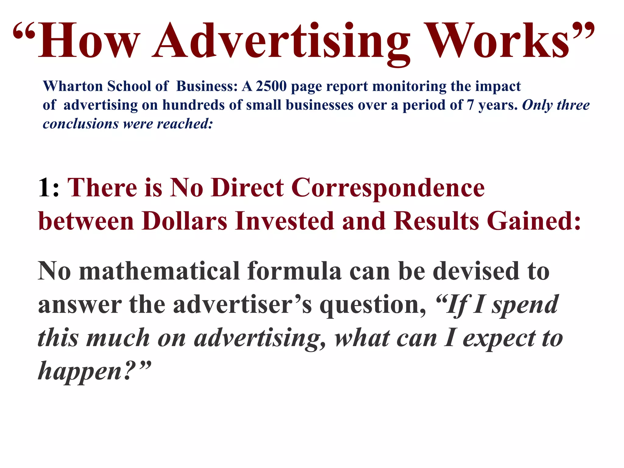 1: There is No Direct Correspondence
between Dollars Invested and Results Gained:
No mathematical formula can be devised to
answer the advertiser’s question, “If I spend
this much on advertising, what can I expect to
happen?”
“How Advertising Works”
Wharton School of Business: A 2500 page report monitoring the impact
of advertising on hundreds of small businesses over a period of 7 years. Only three
conclusions were reached:
 
