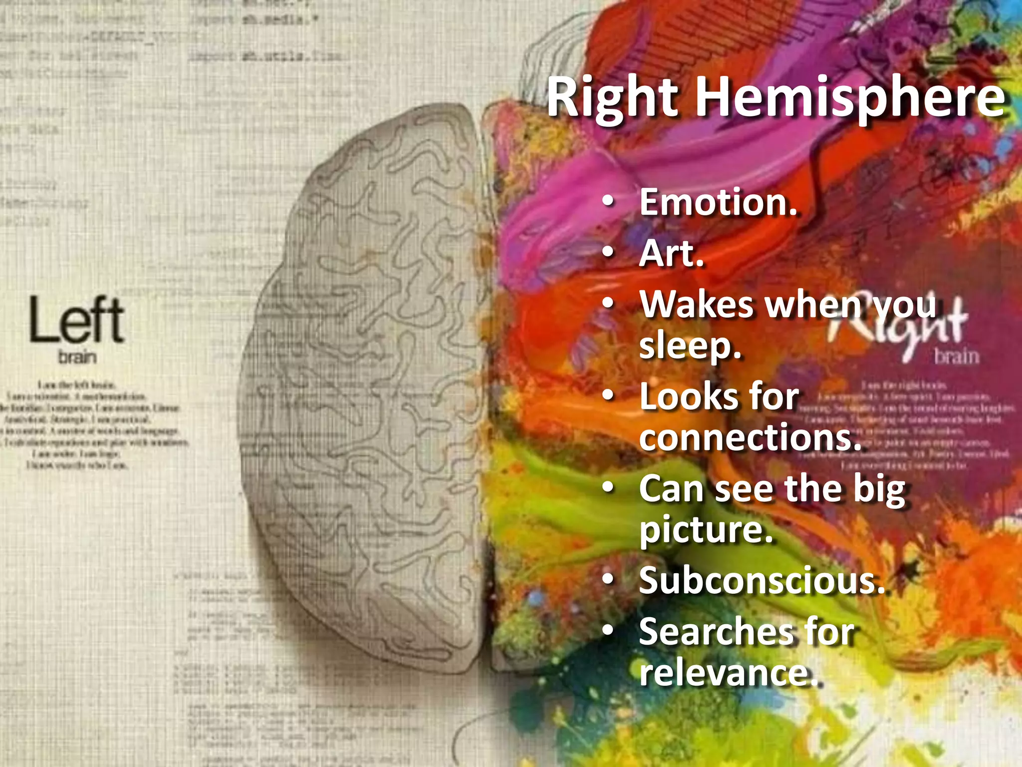 Right Hemisphere
• Emotion.
• Art.
• Wakes when you
sleep.
• Looks for
connections.
• Can see the big
picture.
• Subconscious.
• Searches for
relevance.
 