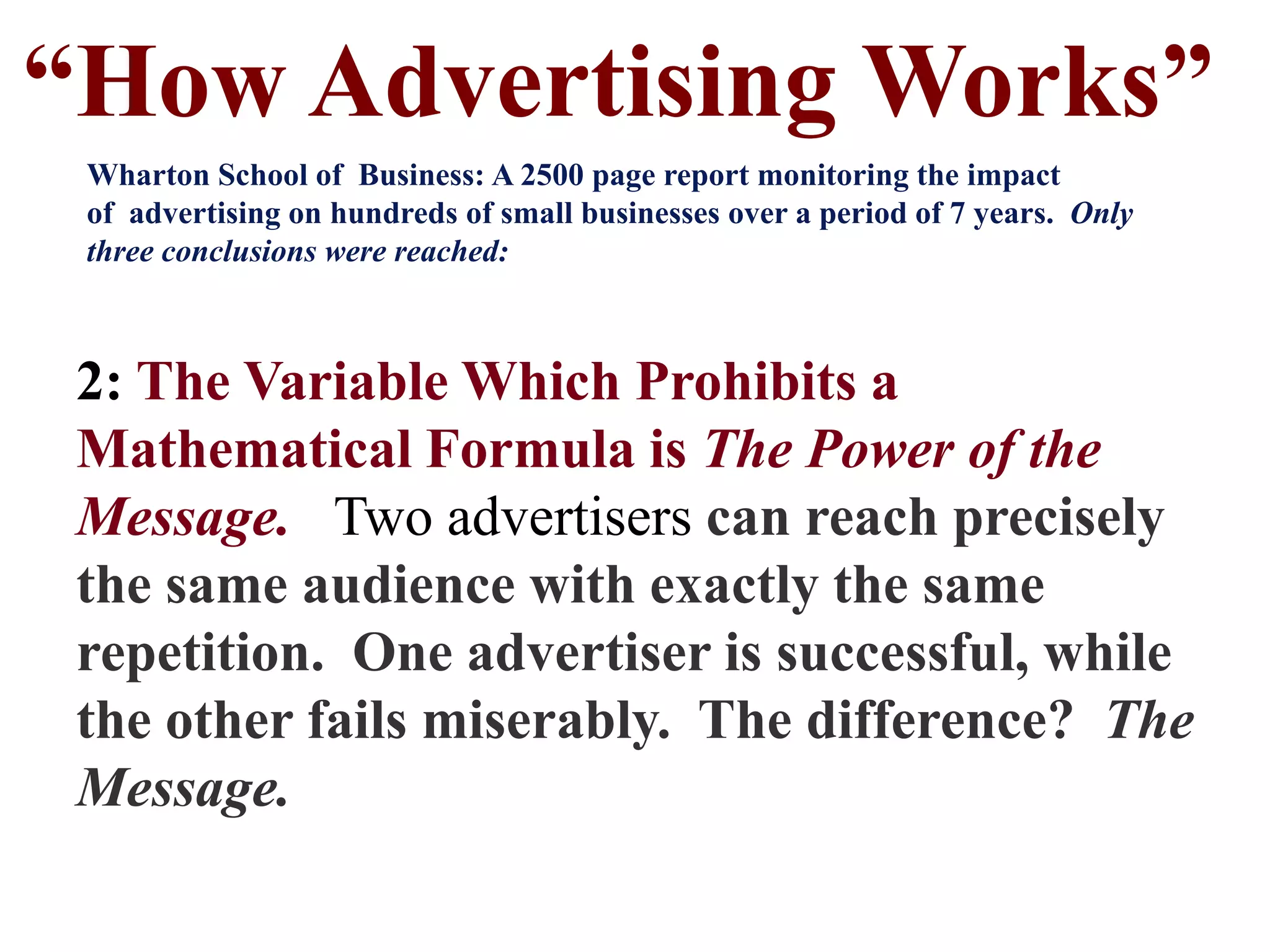 2: The Variable Which Prohibits a
Mathematical Formula is The Power of the
Message. Two advertisers can reach precisely
the same audience with exactly the same
repetition. One advertiser is successful, while
the other fails miserably. The difference? The
Message.
“How Advertising Works”
Wharton School of Business: A 2500 page report monitoring the impact
of advertising on hundreds of small businesses over a period of 7 years. Only
three conclusions were reached:
 