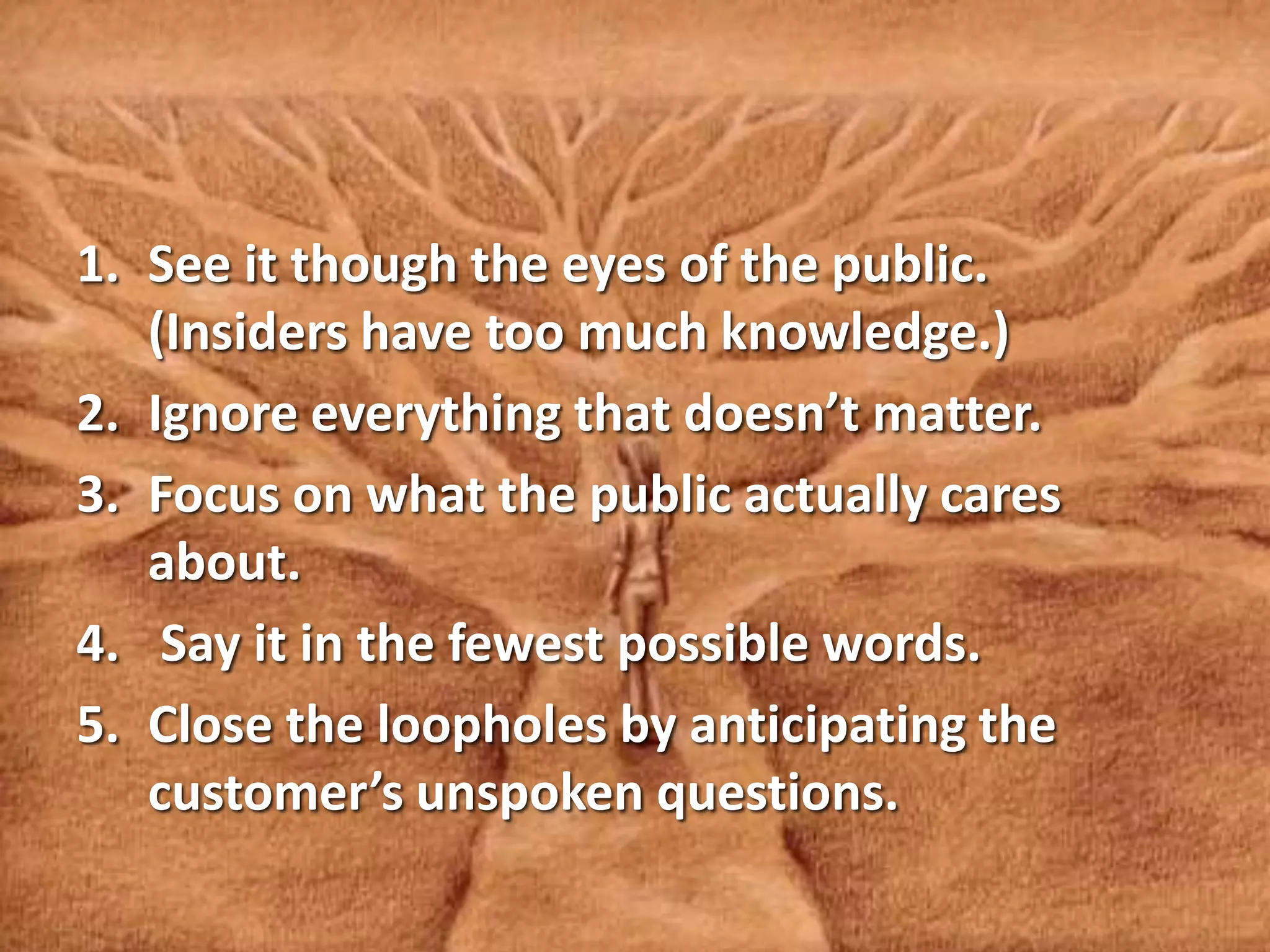 1. See it though the eyes of the public.
(Insiders have too much knowledge.)
2. Ignore everything that doesn’t matter.
3. Focus on what the public actually cares
about.
4. Say it in the fewest possible words.
5. Close the loopholes by anticipating the
customer’s unspoken questions.
 