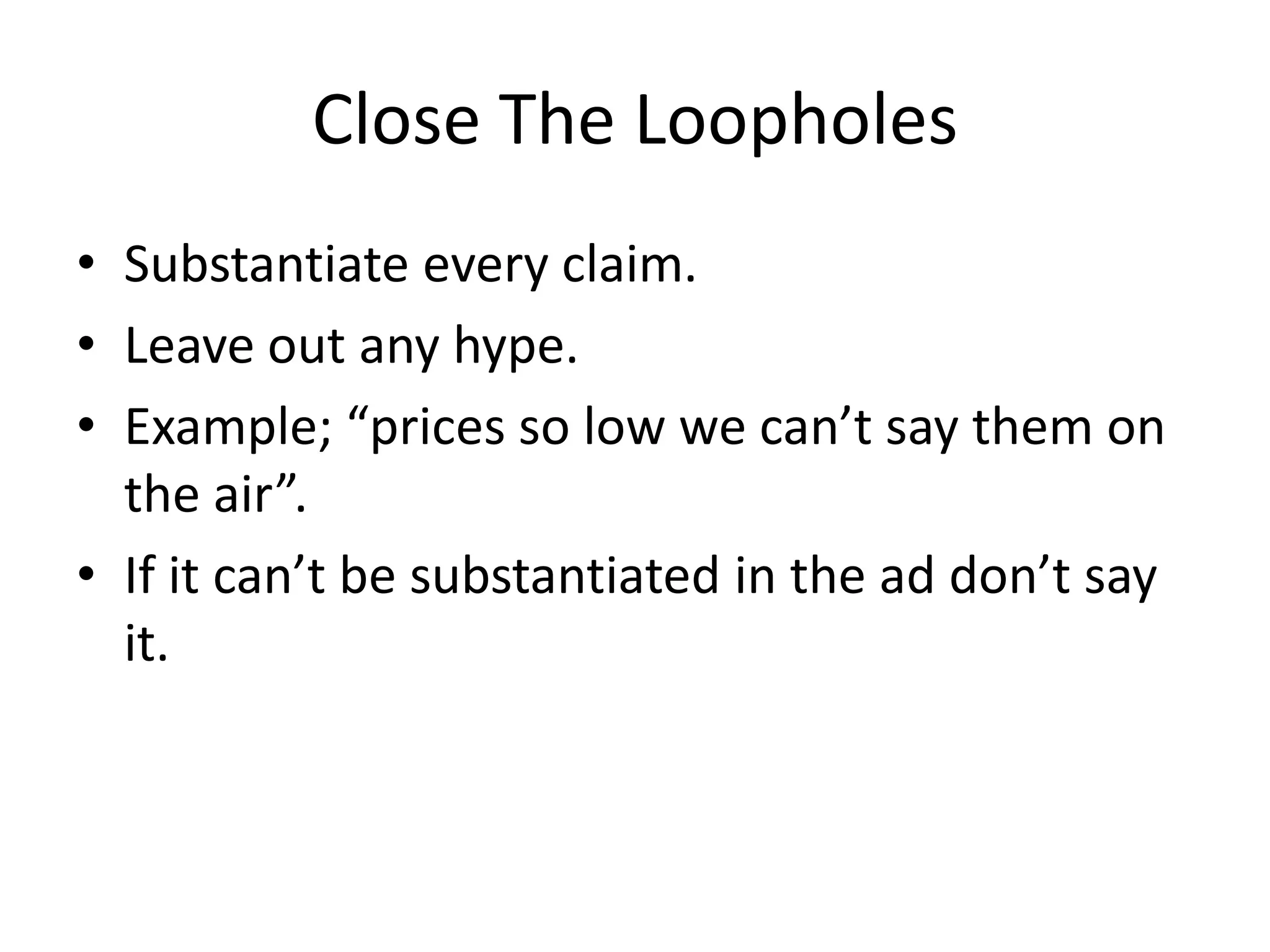 Close The Loopholes
• Substantiate every claim.
• Leave out any hype.
• Example; “prices so low we can’t say them on
the air”.
• If it can’t be substantiated in the ad don’t say
it.
 