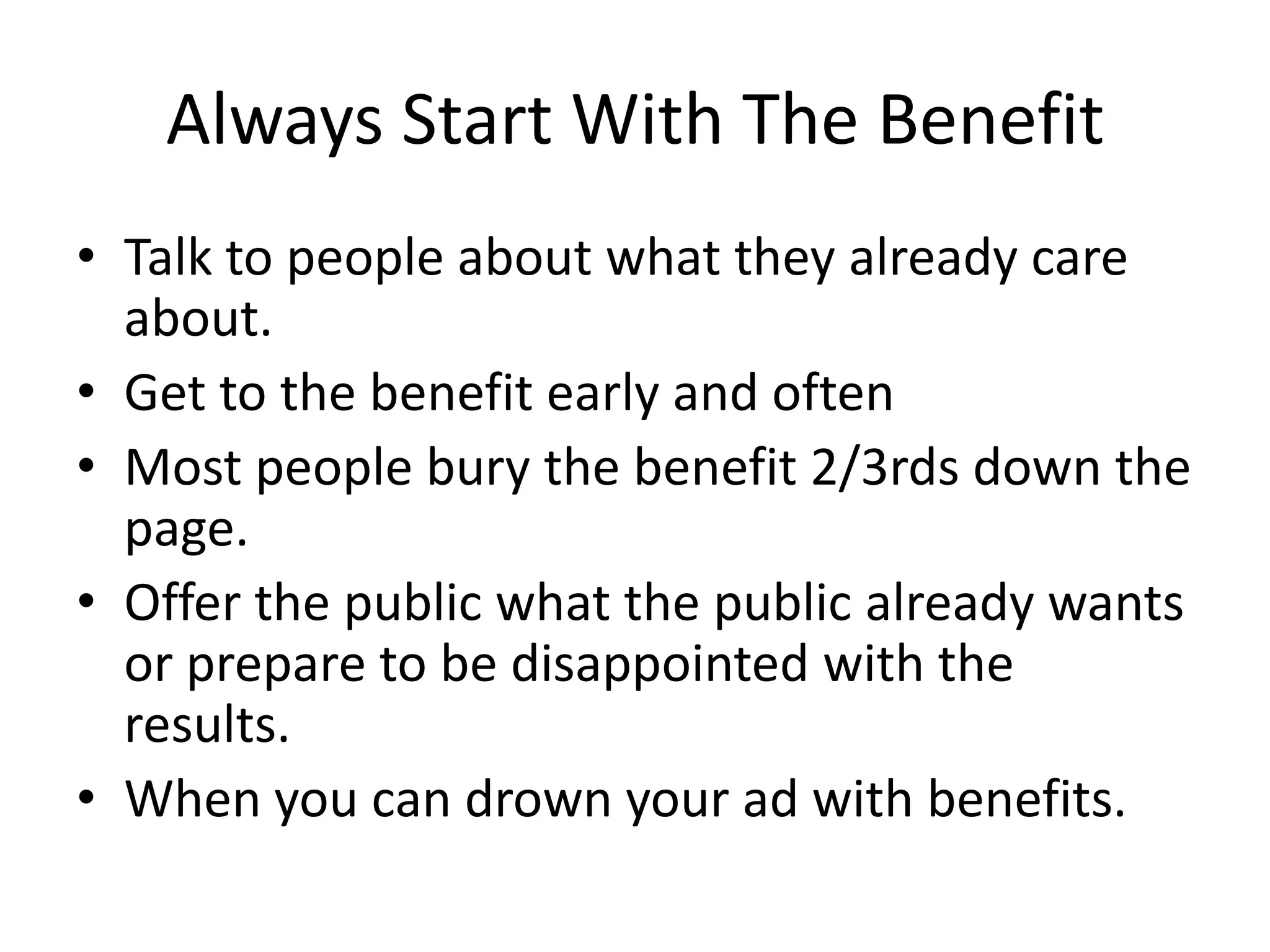 Always Start With The Benefit
• Talk to people about what they already care
about.
• Get to the benefit early and often
• Most people bury the benefit 2/3rds down the
page.
• Offer the public what the public already wants
or prepare to be disappointed with the
results.
• When you can drown your ad with benefits.
 