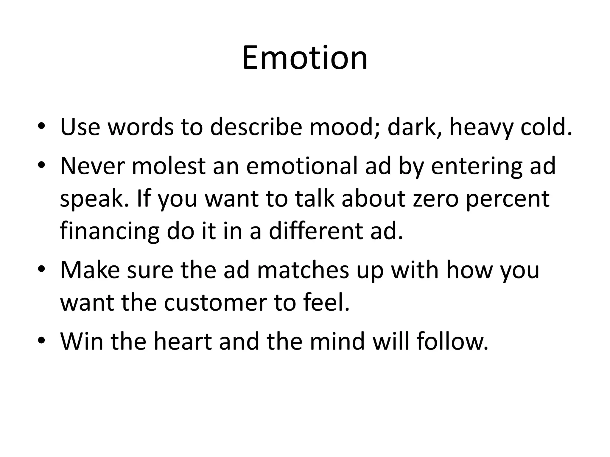 Emotion
• Use words to describe mood; dark, heavy cold.
• Never molest an emotional ad by entering ad
speak. If you want to talk about zero percent
financing do it in a different ad.
• Make sure the ad matches up with how you
want the customer to feel.
• Win the heart and the mind will follow.
 