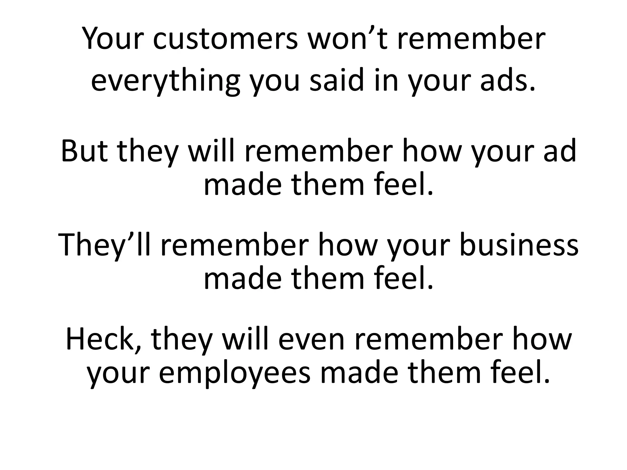 Your customers won’t remember
everything you said in your ads.
But they will remember how your ad
made them feel.
They’ll remember how your business
made them feel.
Heck, they will even remember how
your employees made them feel.
 