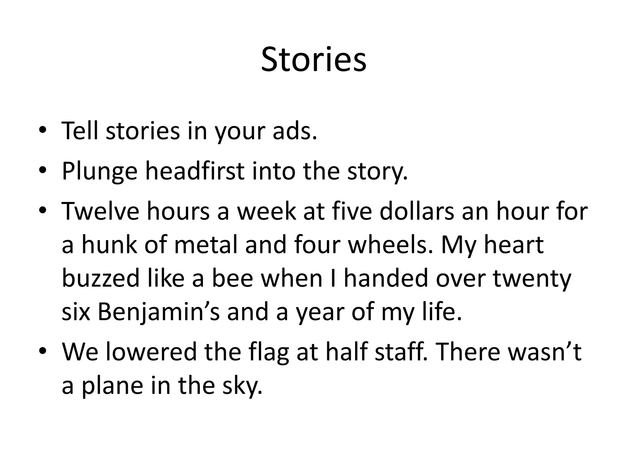 Stories
• Tell stories in your ads.
• Plunge headfirst into the story.
• Twelve hours a week at five dollars an hour for
a hunk of metal and four wheels. My heart
buzzed like a bee when I handed over twenty
six Benjamin’s and a year of my life.
• We lowered the flag at half staff. There wasn’t
a plane in the sky.
 