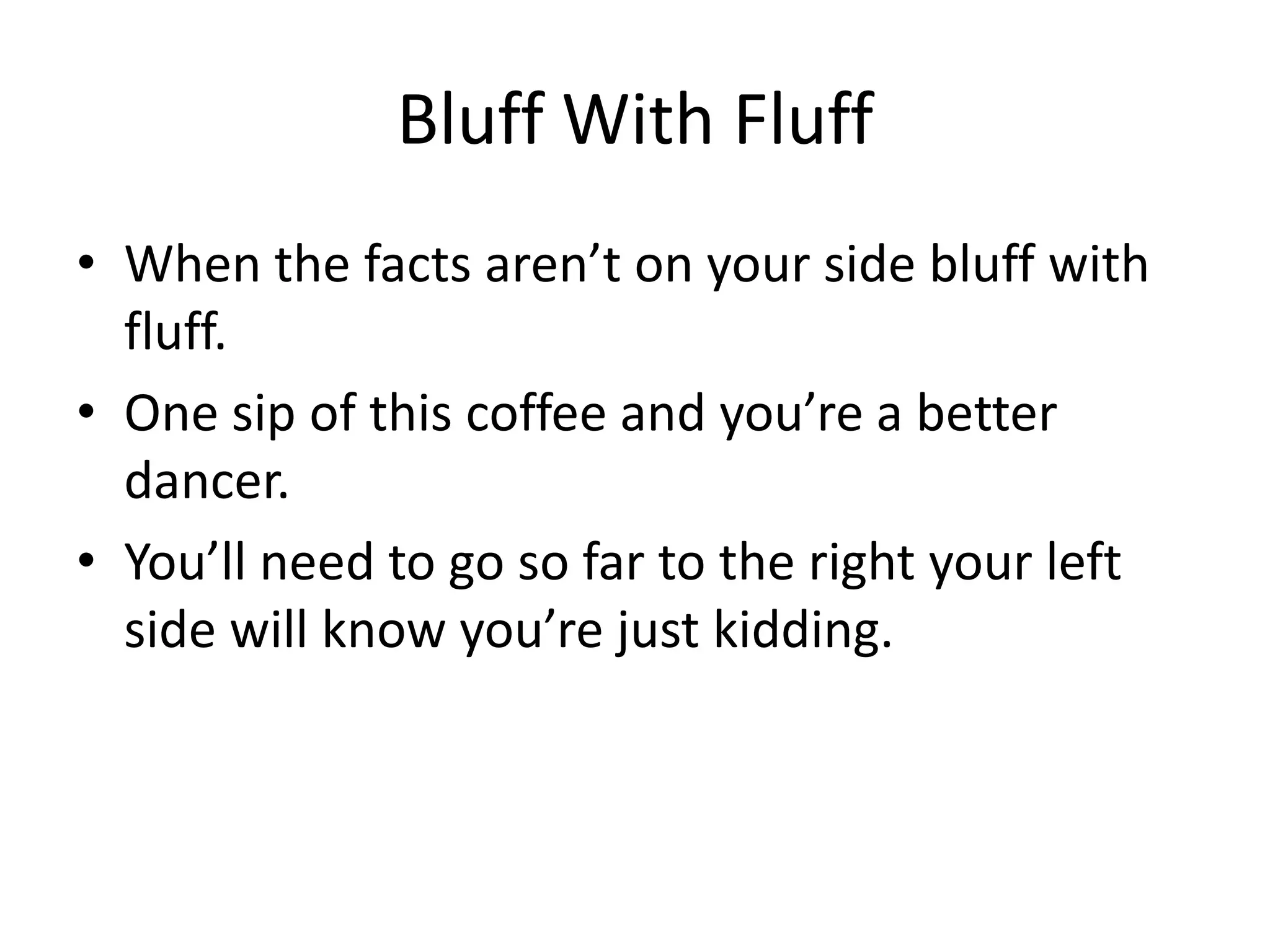 Bluff With Fluff
• When the facts aren’t on your side bluff with
fluff.
• One sip of this coffee and you’re a better
dancer.
• You’ll need to go so far to the right your left
side will know you’re just kidding.
 