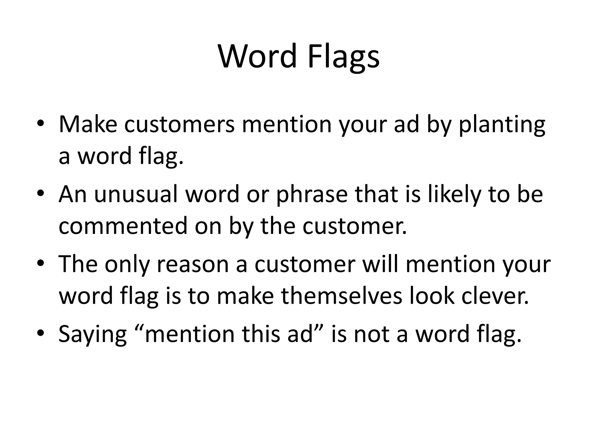 Word Flags
• Make customers mention your ad by planting
a word flag.
• An unusual word or phrase that is likely to be
commented on by the customer.
• The only reason a customer will mention your
word flag is to make themselves look clever.
• Saying “mention this ad” is not a word flag.
 