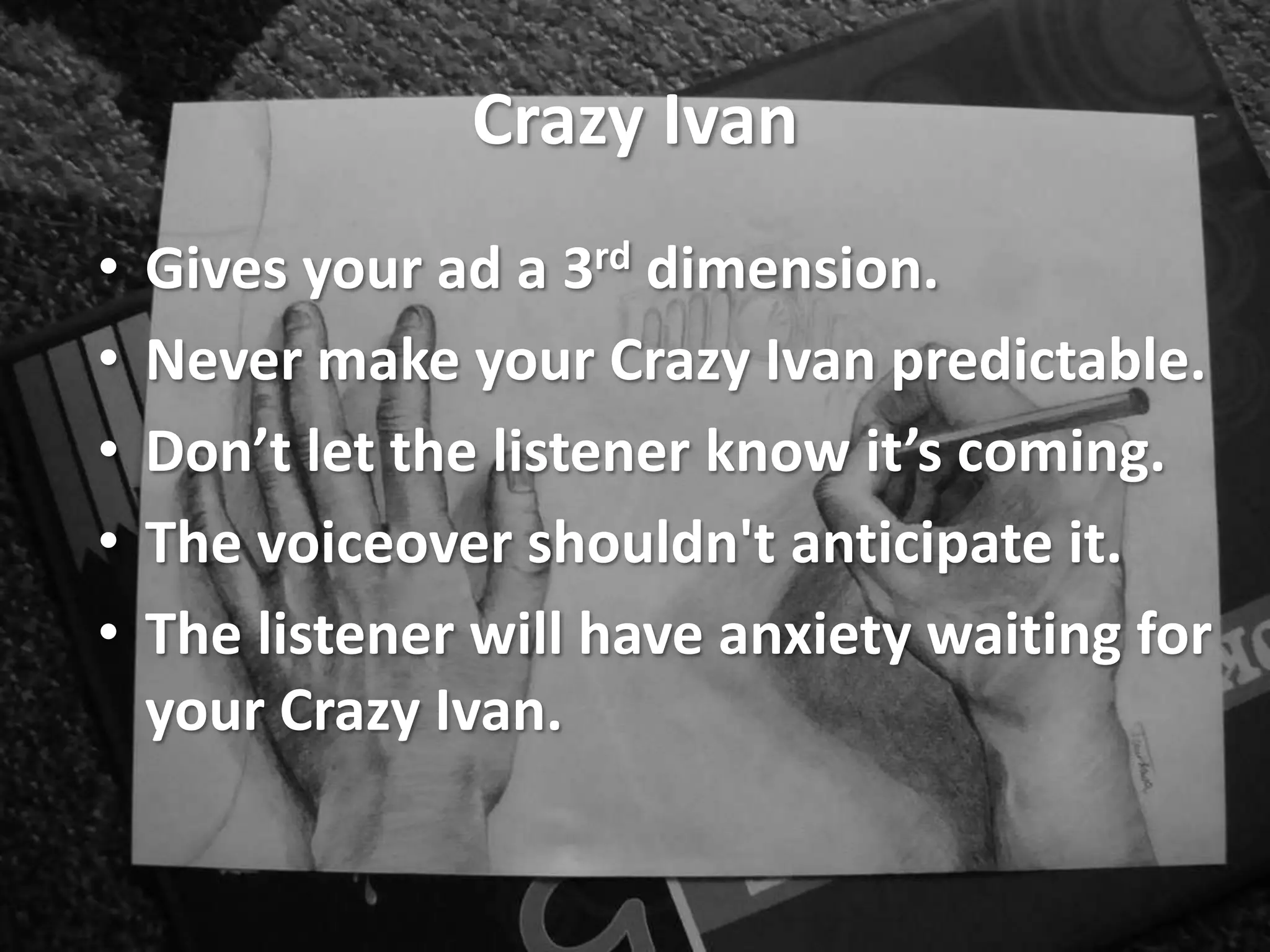 Crazy Ivan
• Gives your ad a 3rd dimension.
• Never make your Crazy Ivan predictable.
• Don’t let the listener know it’s coming.
• The voiceover shouldn't anticipate it.
• The listener will have anxiety waiting for
your Crazy Ivan.
 