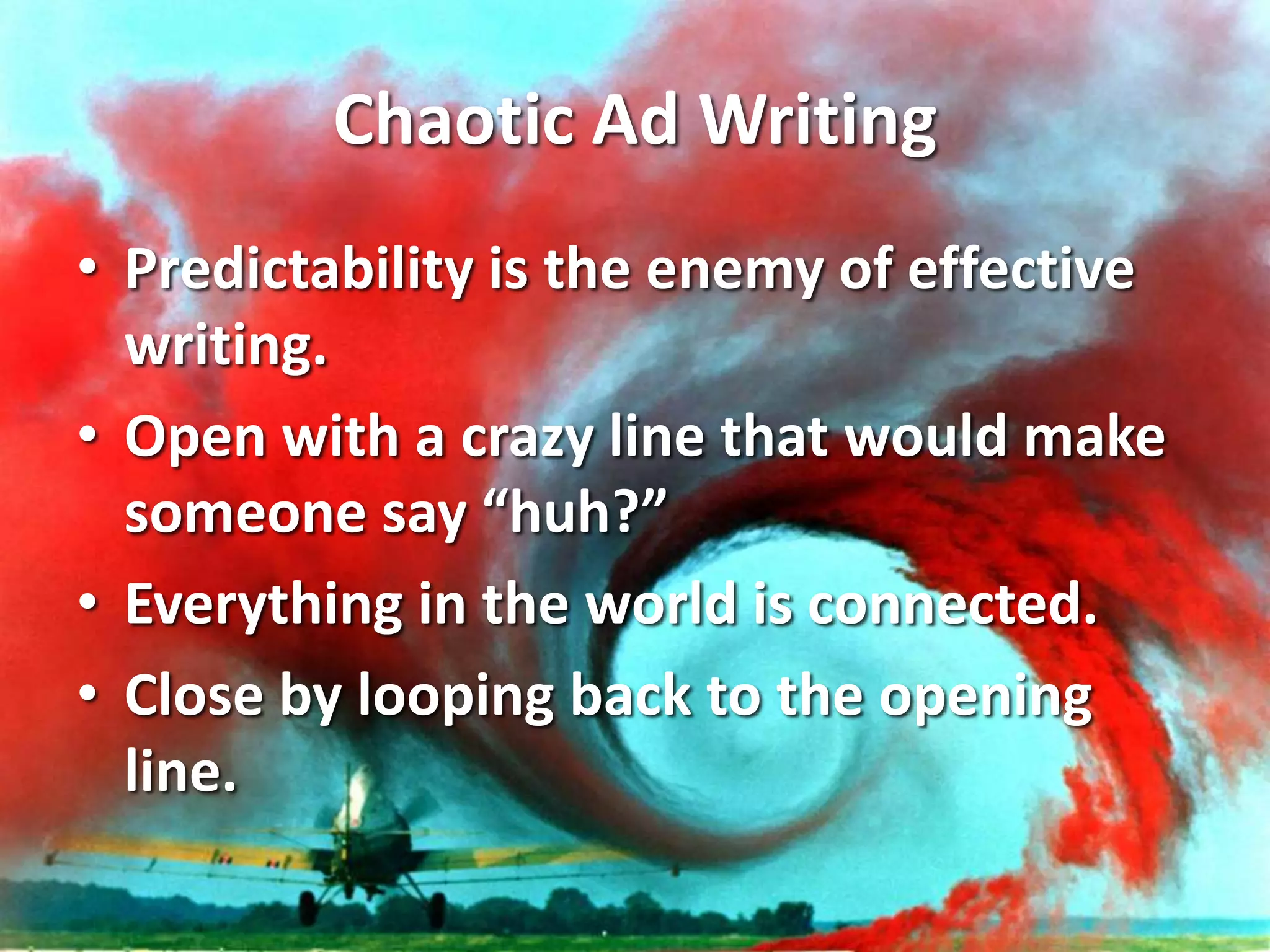 Chaotic Ad Writing
• Predictability is the enemy of effective
writing.
• Open with a crazy line that would make
someone say “huh?”
• Everything in the world is connected.
• Close by looping back to the opening
line.
 