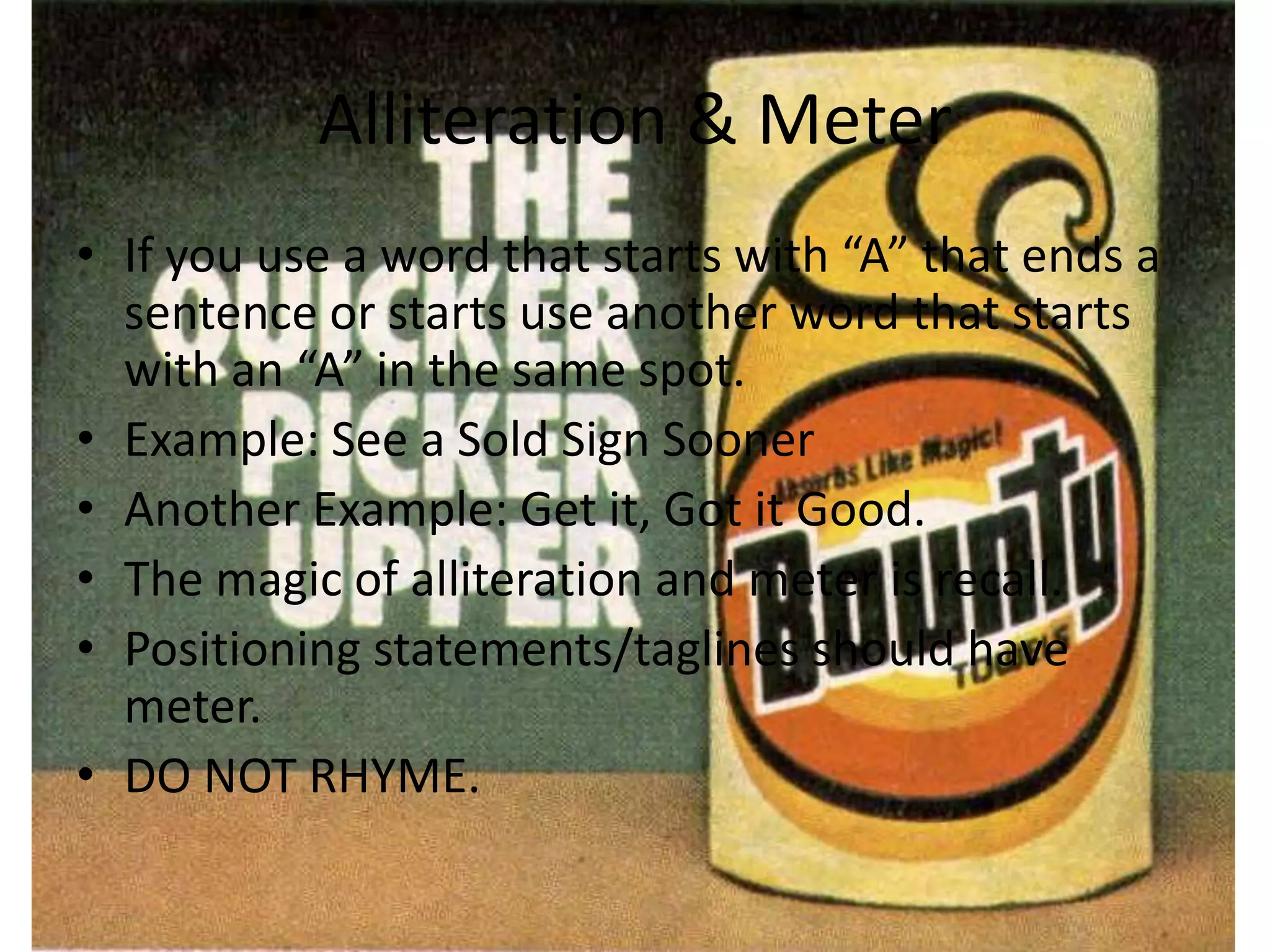 Alliteration & Meter
• If you use a word that starts with “A” that ends a
sentence or starts use another word that starts
with an “A” in the same spot.
• Example: See a Sold Sign Sooner
• Another Example: Get it, Got it Good.
• The magic of alliteration and meter is recall.
• Positioning statements/taglines should have
meter.
• DO NOT RHYME.
 