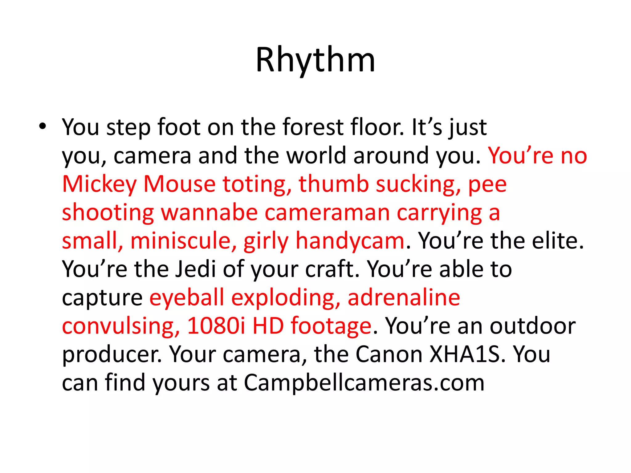Rhythm
• You step foot on the forest floor. It’s just
you, camera and the world around you. You’re no
Mickey Mouse toting, thumb sucking, pee
shooting wannabe cameraman carrying a
small, miniscule, girly handycam. You’re the elite.
You’re the Jedi of your craft. You’re able to
capture eyeball exploding, adrenaline
convulsing, 1080i HD footage. You’re an outdoor
producer. Your camera, the Canon XHA1S. You
can find yours at Campbellcameras.com
 