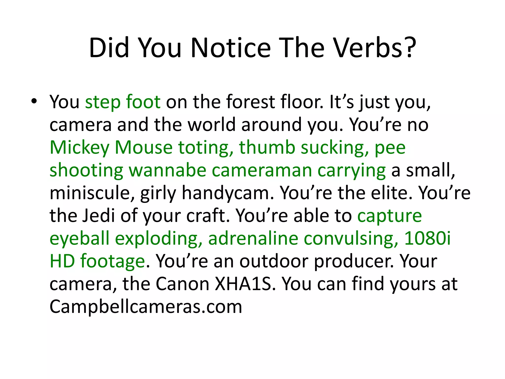 Did You Notice The Verbs?
• You step foot on the forest floor. It’s just you,
camera and the world around you. You’re no
Mickey Mouse toting, thumb sucking, pee
shooting wannabe cameraman carrying a small,
miniscule, girly handycam. You’re the elite. You’re
the Jedi of your craft. You’re able to capture
eyeball exploding, adrenaline convulsing, 1080i
HD footage. You’re an outdoor producer. Your
camera, the Canon XHA1S. You can find yours at
Campbellcameras.com
 
