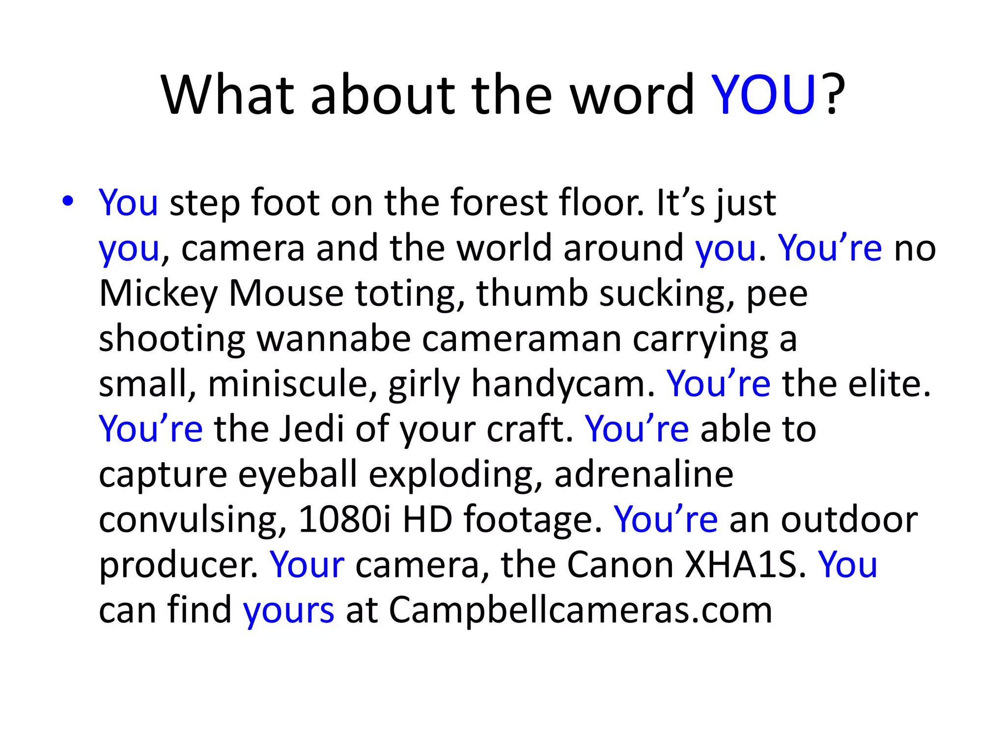 What about the word YOU?
• You step foot on the forest floor. It’s just
you, camera and the world around you. You’re no
Mickey Mouse toting, thumb sucking, pee
shooting wannabe cameraman carrying a
small, miniscule, girly handycam. You’re the elite.
You’re the Jedi of your craft. You’re able to
capture eyeball exploding, adrenaline
convulsing, 1080i HD footage. You’re an outdoor
producer. Your camera, the Canon XHA1S. You
can find yours at Campbellcameras.com
 