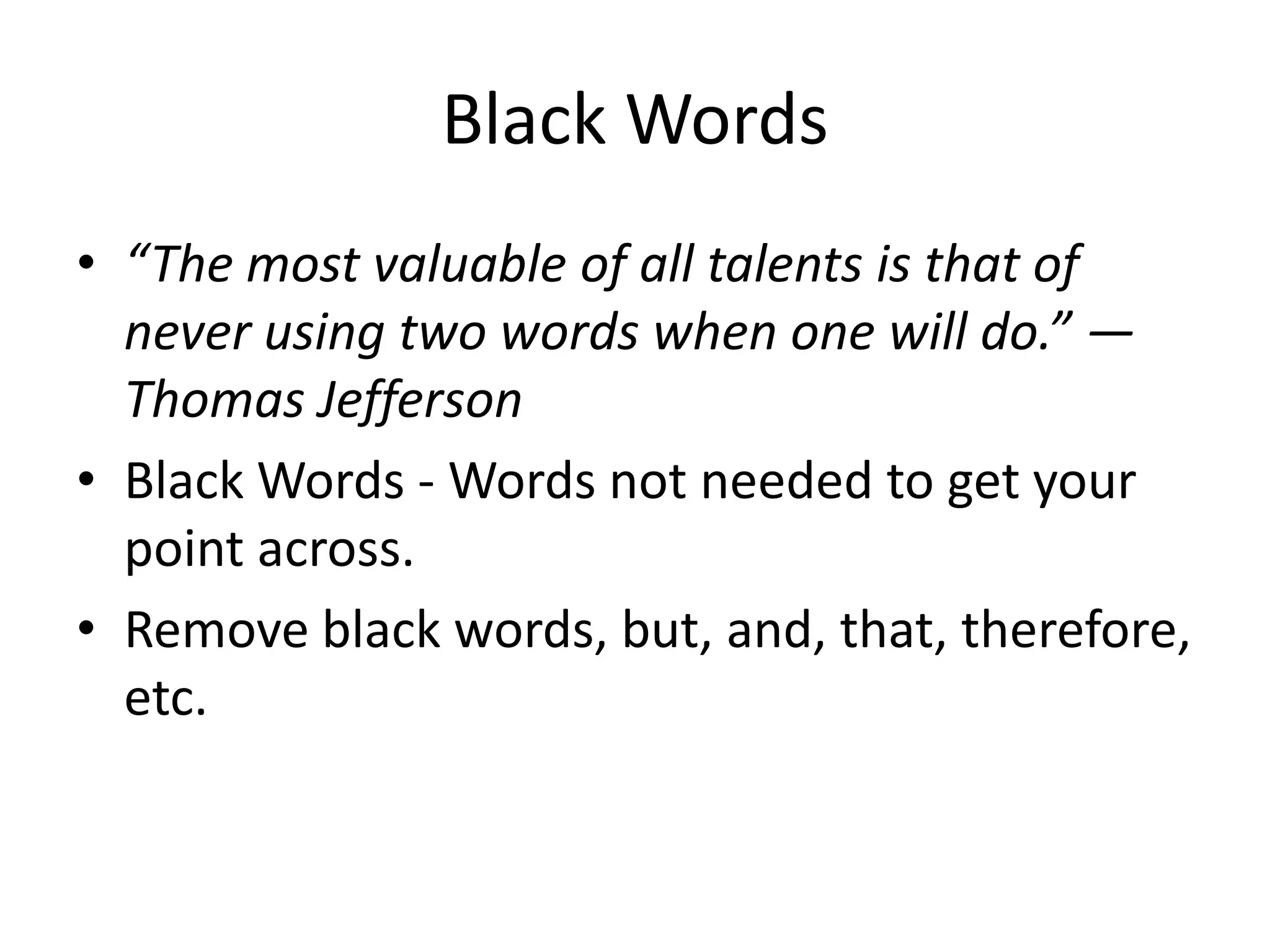 Black Words
• “The most valuable of all talents is that of
never using two words when one will do.” —
Thomas Jefferson
• Black Words - Words not needed to get your
point across.
• Remove black words, but, and, that, therefore,
etc.
 