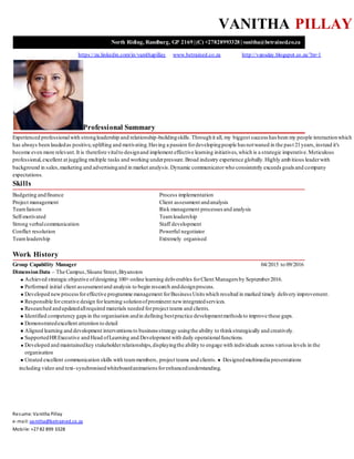 Resume: Vanitha Pillay
e-mail: vanitha@betrained.co.za
Mobile: +27 82 899 3328
VANITHA PILLAY
North Riding, Randburg, GP 2169 | (C) +27828993328 | vanitha@betrained.co.za
https://za.linkedin.com/in/vanithapillay www.betrained.co.za http://vansday.blogspot.co.za/?m=1
Professional Summary
Experienced professionalwith strongleadership and relationship-buildingskills.Throughit all, my biggest success has been my people interactionwhich
has always been laudedas positive,uplifting and motivating.Having a passion fordevelopingpeople has notwaned in the past 21years,instead it's
become even more relevant.It is therefore vitalto designand implement effective learning initiatives,which is a strategic imperative.Meticulous
professional,excellent at juggling multiple tasks and working underpressure.Broad industry experience globally.Highly amb itious leaderwith
background in sales,marketing and advertisingand in market analysis.Dynamic communicatorwho consistently exceeds goals and company
expectations.
Skills
Budgeting andfinance Process implementation
Project management Client assessment andanalysis
Teamliaison Risk management processes and analysis
Self-motivated Teamleadership
Strong verbalcommunication Staff development
Conflict resolution Powerful negotiator
Teamleadership Extremely organised
Work History
Group Capability Manager 04/2015 to 09/2016
DimensionData – The Campus,Sloane Street,Bryanston
Achieved strategic objective ofdesigning 100+online learning deliverables forClient Managers by September2016.
Performed initial client assessmentand analysis to begin research anddesignprocess.
Developed newprocessforeffective programme management forBusiness Units which resulted in marked timely delivery improvement.
Responsible forcreative design forlearning solutionofprominent newintegratedservices.
Researched andupdatedallrequired materials needed forproject teams and clients.
Identified competency gapsin the organisation andin defining bestpractice developmentmethods to improve these gaps.
Demonstratedexcellent attention to detail
Aligned learning and development interventionsto business strategy usingthe ability to thinkstrategically and creatively.
SupportedHRExecutive and Head ofLearning and Development with daily operationalfunctions.
Developed and maintainedkey stakeholderrelationships,displayingthe ability to engage with individuals across various levels in the
organisation
Created excellent communication skills with teammembers, project teams and clients. Designedmultimedia presentations
including video and text-synchronisedwhiteboardanimations forenhancedunderstanding.
 
