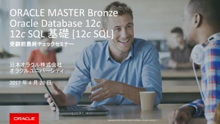 Copyright © 2017 Oracle and/or its affiliates. All rights reserved. |
ORACLE MASTER Bronze
Oracle Database 12c
12c SQL 基礎 [12c SQL]
受験前最終チェックセミナー
日本オラクル株式会社
オラクルユニバーシティ
2017 年 4 月 28 日
 