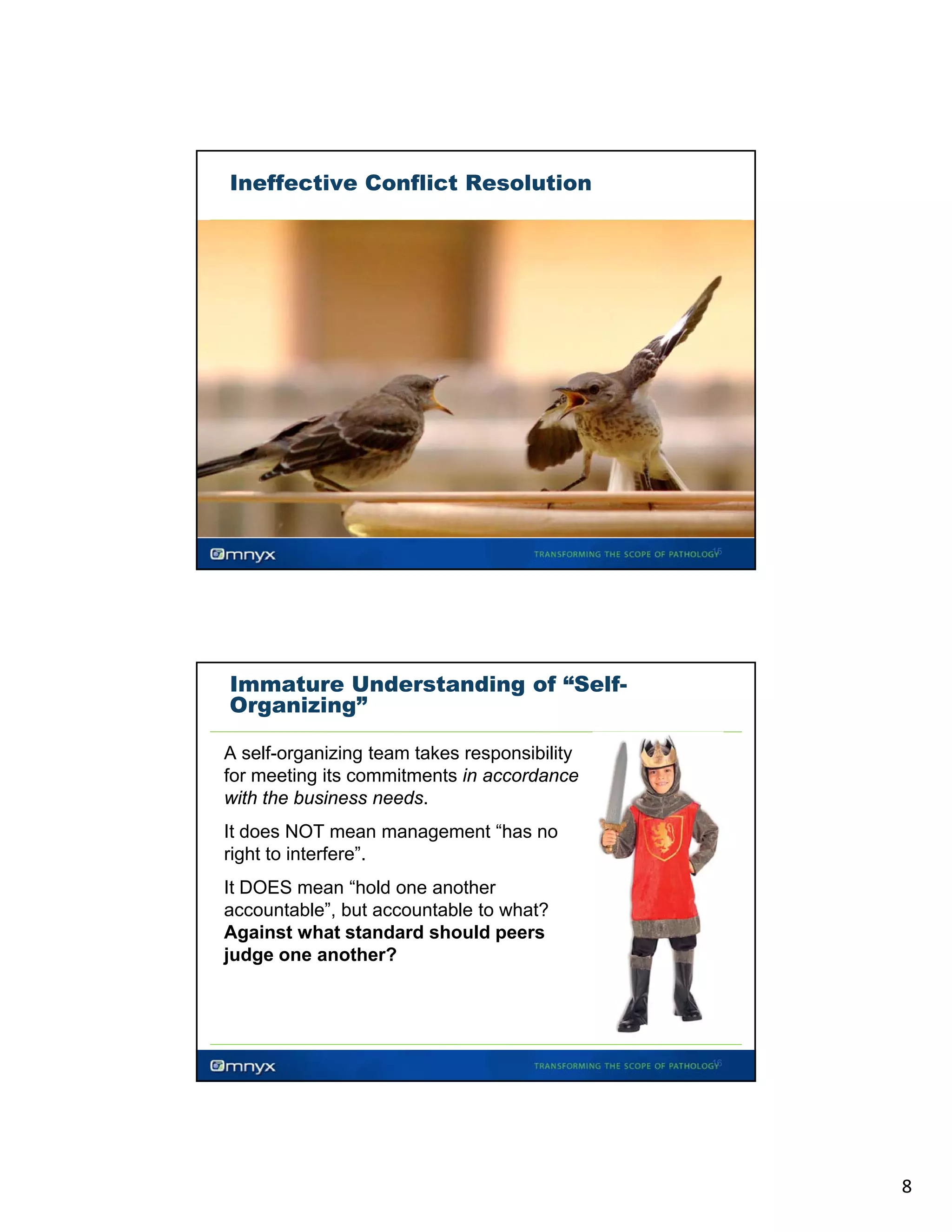 Ineffective Conflict Resolution

15

Immature Understanding of “SelfOrganizing”
A self-organizing team takes responsibility
for meeting its commitments in accordance
with the business needs
needs.
It does NOT mean management “has no
right to interfere”.
It DOES mean “hold one another
accountable”, but accountable to what?
g
p
Against what standard should peers
judge one another?

16

8

 