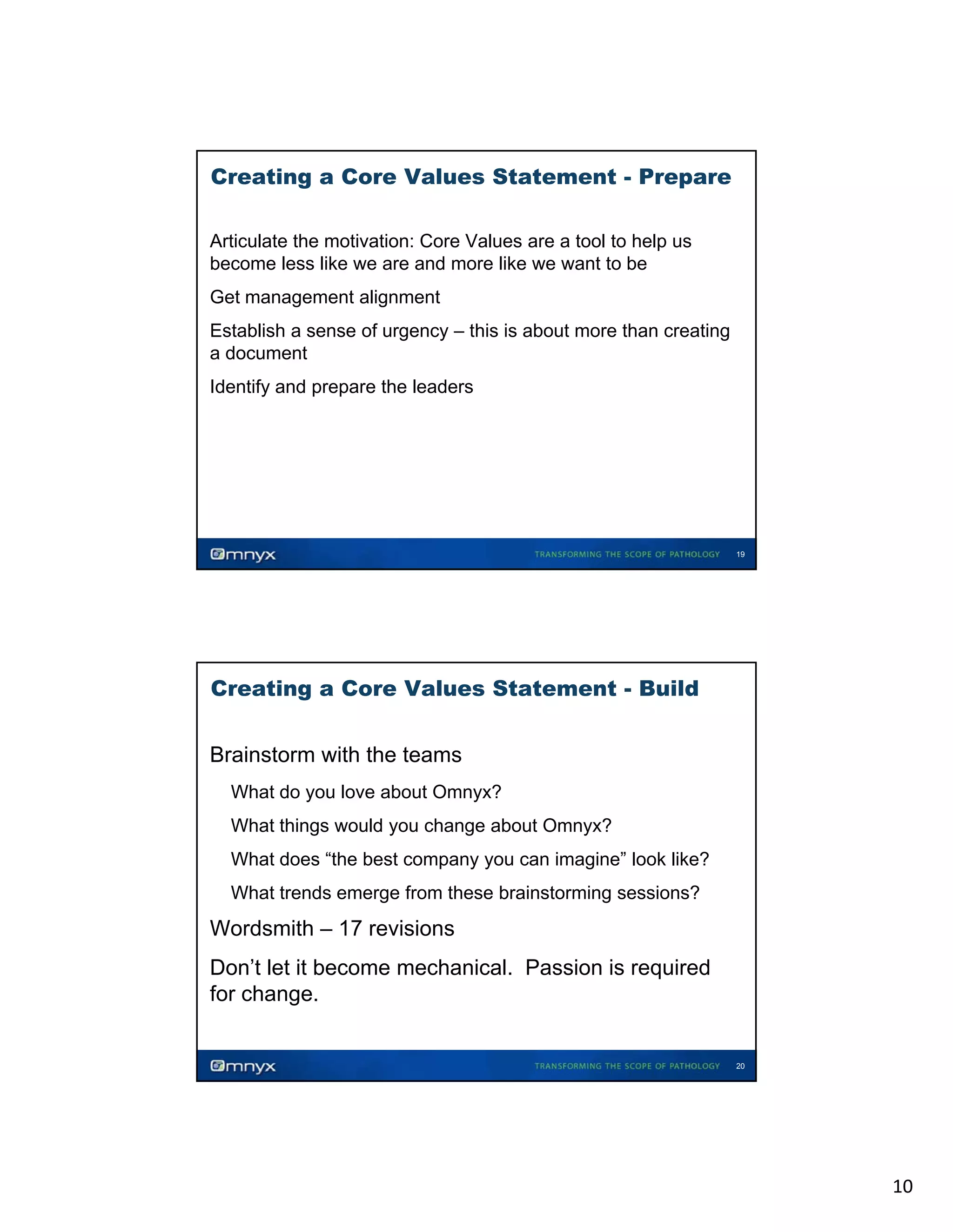 Creating a Core Values Statement - Prepare
Articulate the motivation: Core Values are a tool to help us
become less like we are and more like we want to be
Get
G management alignment
li
Establish a sense of urgency – this is about more than creating
a document
Identify and prepare the leaders

19

Creating a Core Values Statement - Build
Brainstorm with the teams
What do you love about Omnyx?
y
y
What things would you change about Omnyx?
What does “the best company you can imagine” look like?
What trends emerge from these brainstorming sessions?

Wordsmith – 17 revisions
Don’t let it become mechanical. Passion is required
for change.

20

10

 