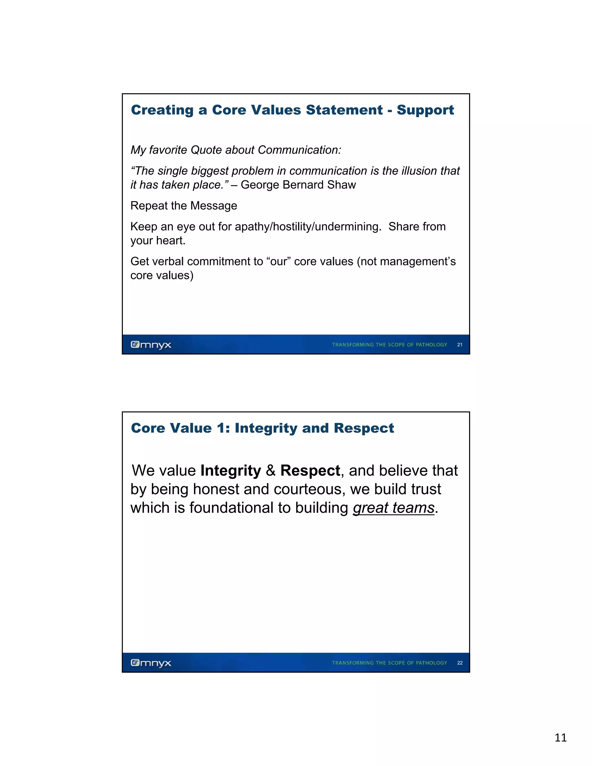 Creating a Core Values Statement - Support
My favorite Quote about Communication:
“The single biggest problem in communication is the illusion that
it has k
i h taken place.” – G
l
” George Bernard Sh
B
d Shaw
Repeat the Message
Keep an eye out for apathy/hostility/undermining. Share from
your heart.
Get verbal commitment to “our” core values (not management’s
(
g
core values)

21

Core Value 1: Integrity and Respect

We value Integrity & Respect, and believe that
by being honest and courteous, we build trust
which is foundational to building great teams.
•

22

11

 