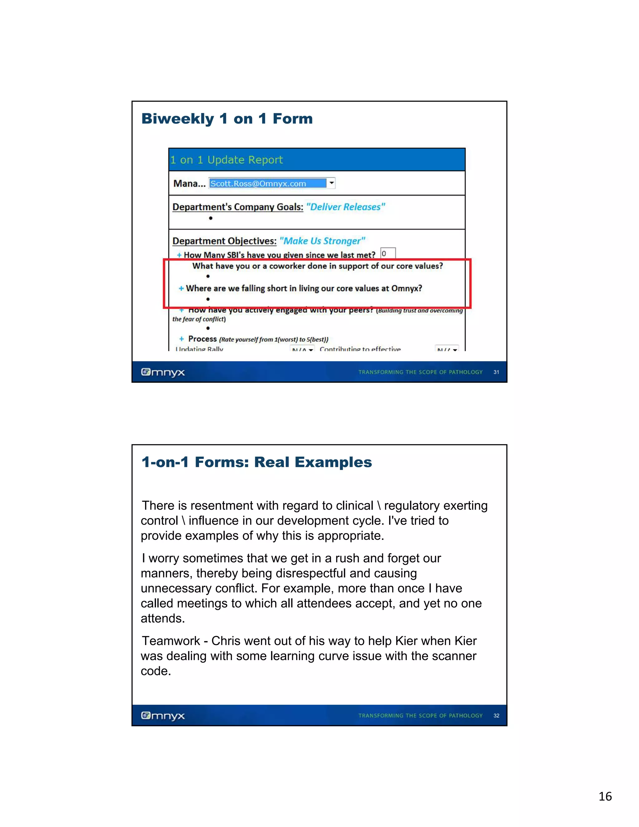 Biweekly 1 on 1 Form

31

1-on-1 Forms: Real Examples
There is resentment with regard to clinical  regulatory exerting
control  influence in our development cycle. I've tried to
provide examples of why this is appropriate.
appropriate
•

I worry sometimes that we get in a rush and forget our
manners, thereby being disrespectful and causing
unnecessary conflict. For example, more than once I have
called meetings to which all attendees accept, and yet no one
attends.
•

Teamwork - Chris went out of his way to help Kier when Kier
was dealing with some learning curve issue with the scanner
code.
•

•

32

16

 
