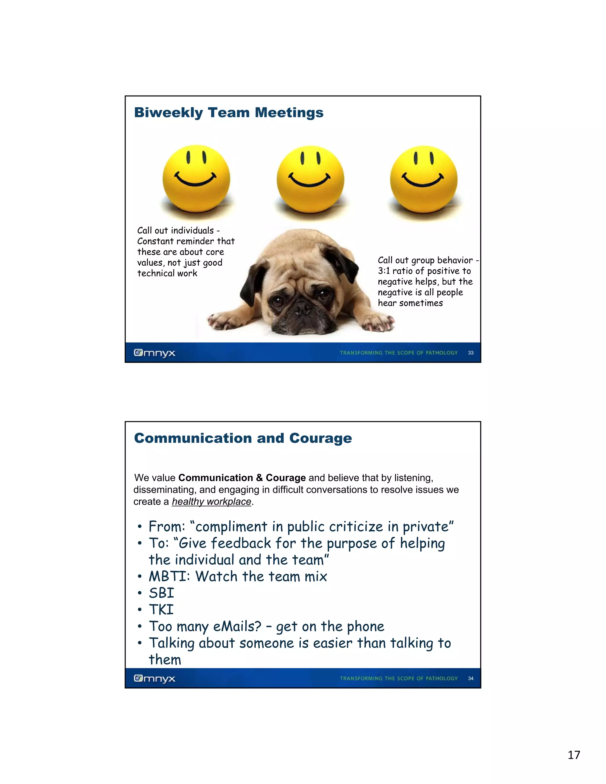 Biweekly Team Meetings

Call out individuals Constant reminder that
these are about core
values, not just good
technical work

Call out group behavior 31
3:1 ratio of positive to
negative helps, but the
negative is all people
hear sometimes

33

Communication and Courage
We value Communication & Courage and believe that by listening,
disseminating, and engaging in difficult conversations to resolve issues we
create a healthy workplace.
•

• From: “compliment in public criticize in private”
• To: “Give feedback for the purpose of helping
the individual and the team”
• MBTI: Watch the team mix
• SBI
• TKI
• Too many eMails? – get on the phone
• Talking about someone is easier than talking to
them
34

17

 