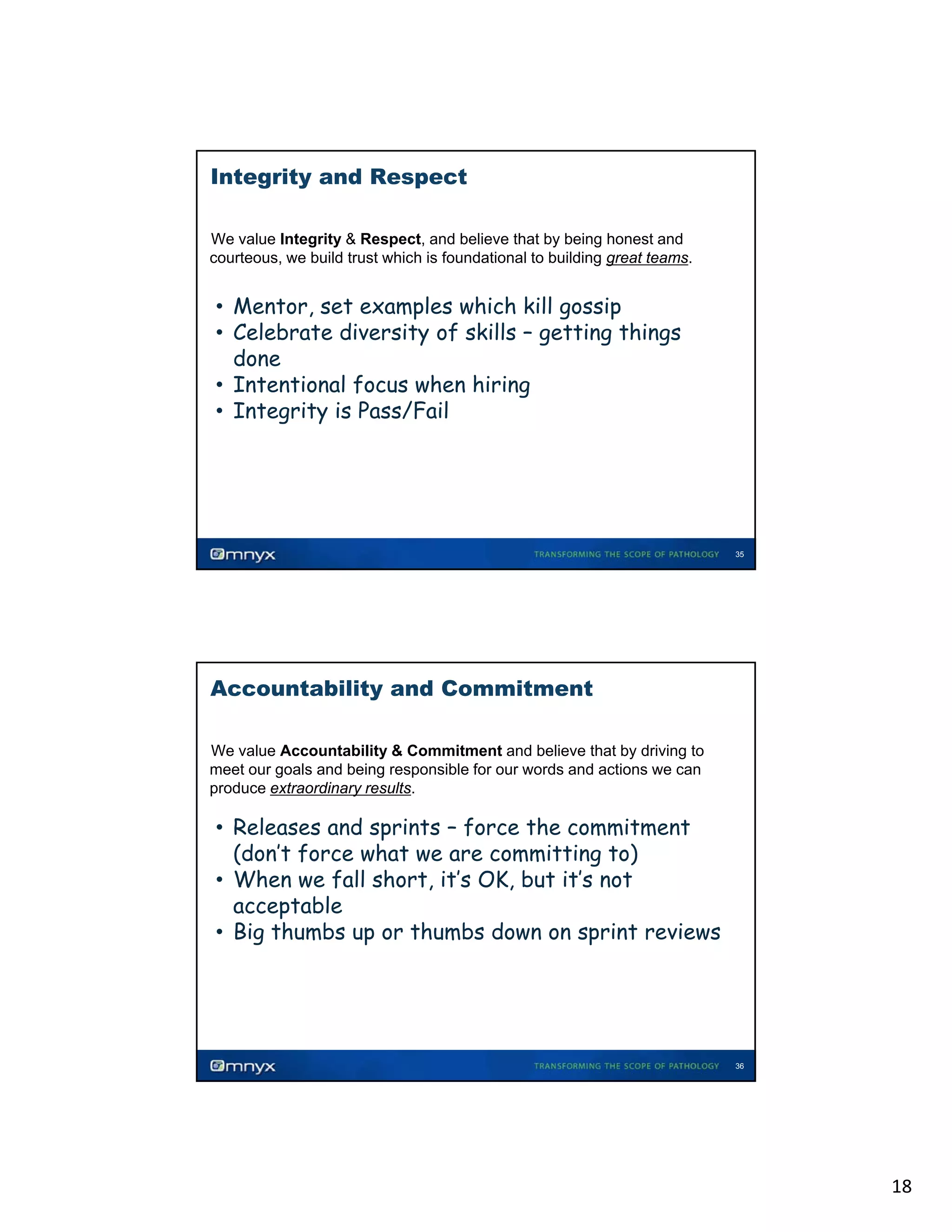 Integrity and Respect
We value Integrity & Respect, and believe that by being honest and
courteous, we build trust which is foundational to building great teams.
•

• Mentor, set examples which kill gossip
• Celebrate diversity of skills – getting things
done
• Intentional focus when hiring
• Integrity is Pass/Fail

35

Accountability and Commitment
We value Accountability & Commitment and believe that by driving to
meet our goals and being responsible for our words and actions we can
produce extraordinary results.

•

• Releases and sprints – force the commitment
(don’t force what we are committing to)
• When we fall short, it’s OK, but it’s not
acceptable
• Big thumbs up or thumbs down on sprint reviews
g
p
p

36

18

 
