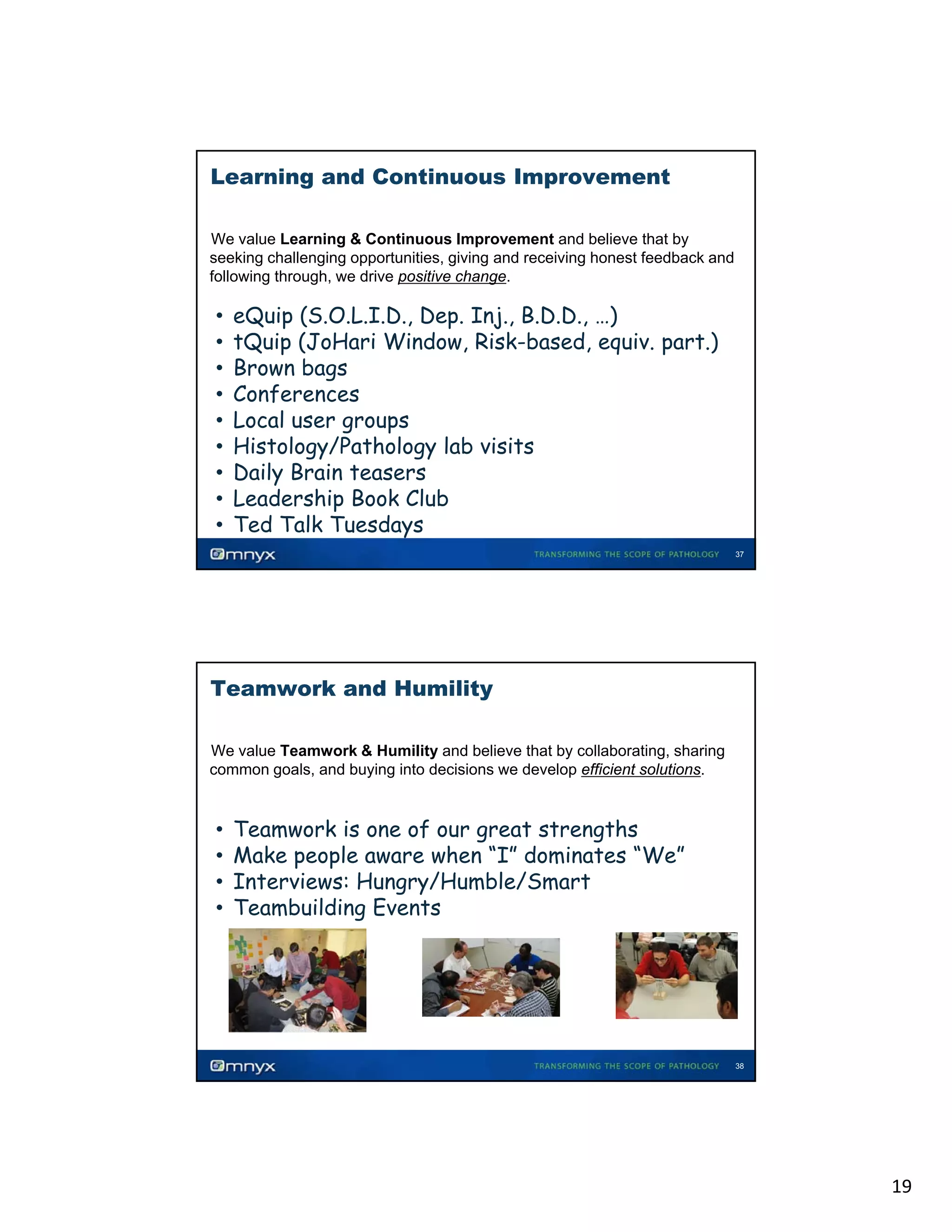 Learning and Continuous Improvement
We value Learning & Continuous Improvement and believe that by
seeking challenging opportunities, giving and receiving honest feedback and
following through, we drive positive change.
•

•
•
•
•
•
•
•
•
•

eQuip (S.O.L.I.D., Dep. Inj., B.D.D., …)
tQuip (JoHari Window, Risk-based, equiv. part.)
Brown bags
Conferences
Local user groups
g
p
Histology/Pathology lab visits
Daily Brain teasers
Leadership Book Club
Ted Talk Tuesdays
37

Teamwork and Humility
We value Teamwork & Humility and believe that by collaborating, sharing
common goals, and buying into decisions we develop efficient solutions.

•

•
•
•
•

Teamwork is one of our great strengths
Make people aware when “I” dominates “We”
Interviews: Hungry/Humble/Smart
Teambuilding Events

38

19

 