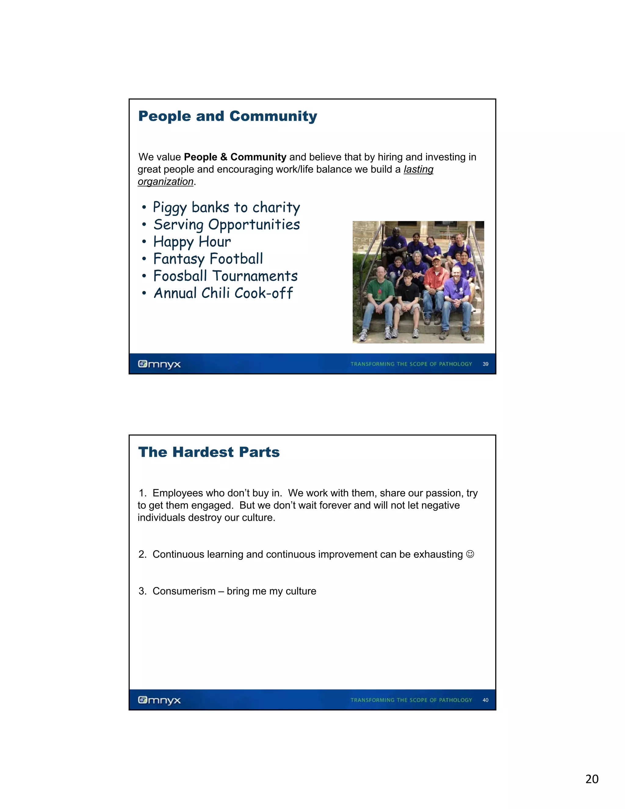 People and Community
We value People & Community and believe that by hiring and investing in
great people and encouraging work/life balance we build a lasting
organization.
•

•
•
•
•
•
•

Piggy banks to charity
Serving Opportunities
Happy Hour
Fantasy Football
Foosball Tournaments
Annual Chili Cook-off

39

The Hardest Parts
1. Employees who don’t buy in. We work with them, share our passion, try
to get them engaged. But we don’t wait forever and will not let negative
individuals destroy our culture.
•

•

•

2. Continuous learning and continuous improvement can be exhausting ☺

3. Consumerism – bring me my culture

40

20

 
