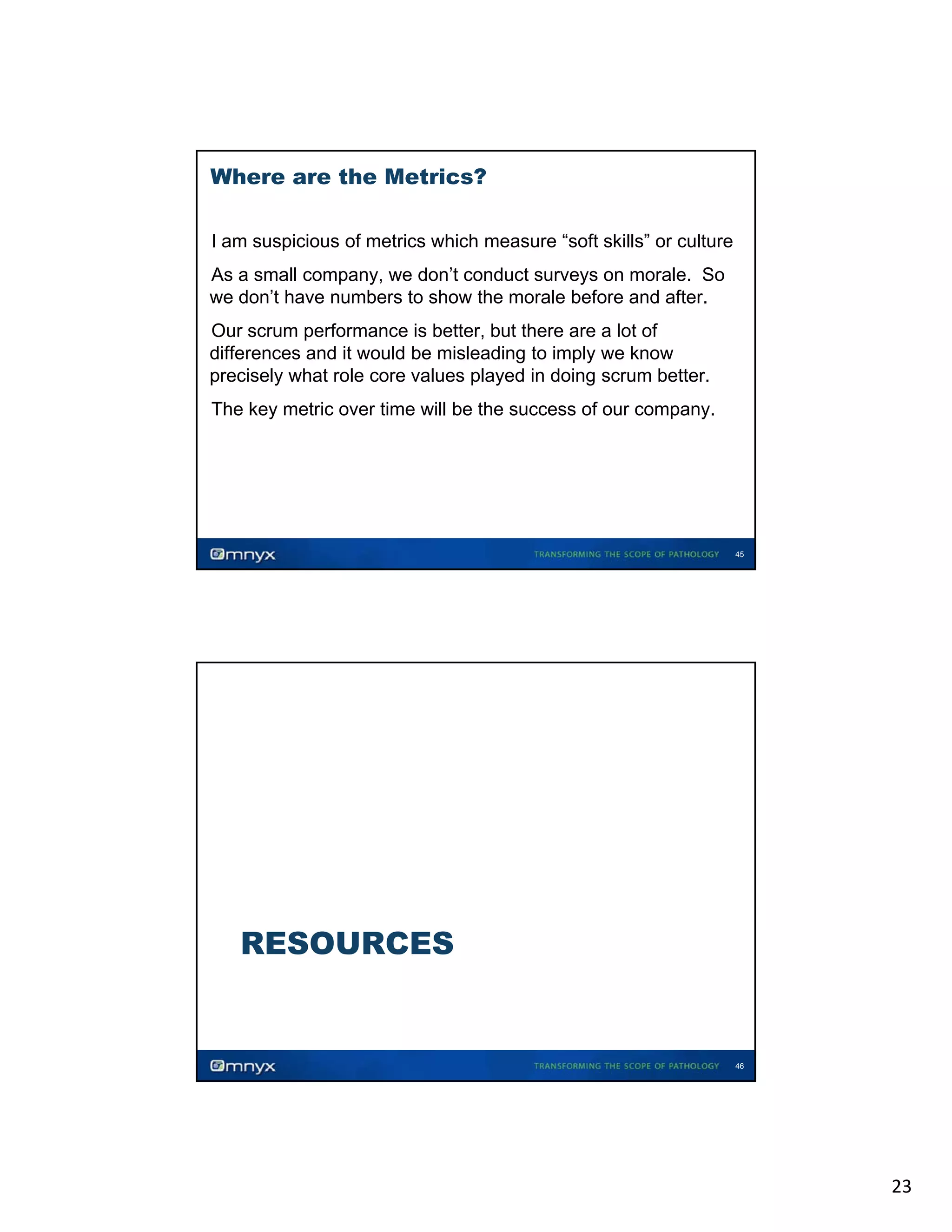 Where are the Metrics?
•

I am suspicious of metrics which measure “soft skills” or culture

As a small company, we don’t conduct surveys on morale. So
we d ’ h
don’t have numbers to show the morale b f
b
h
h
l before and after.
d f
•

Our scrum performance is better, but there are a lot of
differences and it would be misleading to imply we know
precisely what role core values played in doing scrum better.
•

•

The key metric over time will be the success of our company.

45

RESOURCES

46

23

 